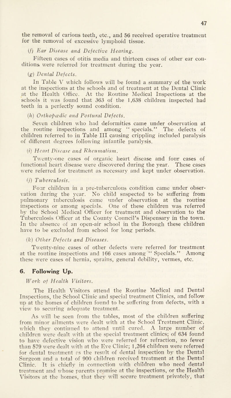 the removal of carious teeth, etc., and 56 received operative treatment for the removal of excessive lymphoid tissue. (/) Ear Disease and Defective Hearing. Fifteen cases of otitis media and thirteen cases of other ear con¬ ditions were referred for treatment during the year. {g) Dental Defects. In Table V which follows will be found a summary of the work at the inspections at the schools and of treatment at the Dental Clinic at the Health Office. At the Routine Medical Inspections at the schools it was found that 363 of the 1,638 children inspected had teeth in a perfectly sound condition. (h) Orthopcedic and Postural Defects. Seven children who had deformities came under observation at the routine inspections and among “ specials.” The defects of children referred to in Table III causing crippling included paralysis of different degrees following infantile paralysis. (?) Heart Disease and Rheumatism. Twenty-one cases of organic heart disease and four cases of functional heart disease were discovered during the }rear. These cases were referred for treatment as necessary and kept under observation. (j) Tuberculosis. Four children in a pre-tubereulous condition came under obser¬ vation during the year. No child suspected to be suffering from pulmonary tuberculosis came under observation at the routine inspections or among specials. One of these children was referred by the School Medical Officer for treatment and observation to the Tuberculosis Officer at the County CounciPs Dispensary in the town. In the absence of an open-air school in the Borough these children have to be excluded from school for long periods. (k) Other Defects and Diseases. Twenty-nine cases of other defects were referred for treatment at the routine inspections and 166 cases among “ Specials.” Among these were cases of hernia, sprains, general debility, vermes, etc. 6. Following Up. Work of Health Visitors. The Health Visitors attend the Routine Medical and Dental Inspections, the School Clinic and special treatment Clinics, and follow up at the homes of children found to be suffering from defects, with a view to securing adequate treatment. As will be seen from the tables, most of the children suffering from minor ailments were dealt with at the School Treatment Clinic, which they continued to attend until cured. A large number of children were dealt with at the special treatment clinics; of 634 found to have defective vision who were referred for refraction, no fewer than 579 were dealt with at the Eve Clinic; 1,264 children were referred for dental treatment as the result of dental inspection by the Dental Surgeon and a total of 900 children received treatment at the Dental Clinic. It is chiefly in connection with children who need dental treatment and whose parents promise at the inspections, or the Health Visitors at the homes, that they will secure treatment privately, that