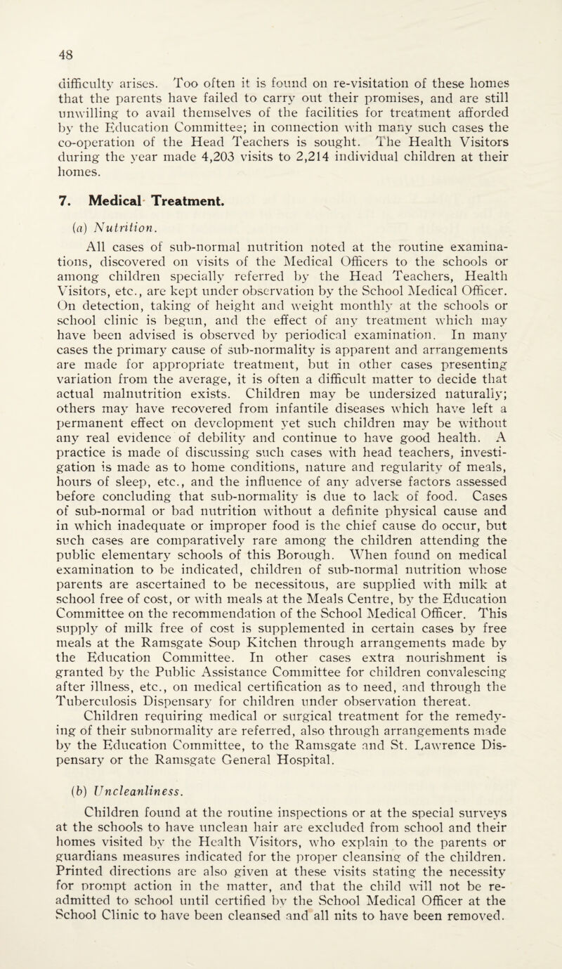 difficulty arises. Too often it is found on re-visitation of these homes that the parents have failed to carry out their promises, and are still unwilling to avail themselves of the facilities for treatment afforded by the Education Committee; in connection with many such cases the co-operation of the Head Teachers is sought. The Health Visitors during the year made 4,203 visits to 2,214 individual children at their homes. 7. Medical Treatment. (fl.) Nutrition. All cases of sub-normal nutrition noted at the routine examina¬ tions, discovered on visits of the Medical Officers to the schools or among children specially referred by the Head Teachers, Health Visitors, etc., are kept under observation by the School Medical Officer. On detection, taking of height and weight monthly at the schools or school clinic is begun, and the effect of any treatment which may have been advised is observed by periodical examination. In many cases the primary cause of sub-normality is apparent and arrangements are made for appropriate treatment, but in other cases presenting variation from the average, it is often a difficult matter to decide that actual malnutrition exists. Children may be undersized naturally; others may have recovered from infantile diseases which have left a Ijermanent effect on development yet such children may be without any real evidence of debility and continue to have good health. A practice is made of discussing such cases with head teachers, investi¬ gation is made as to home conditions, nature and regularity of meals, hours of sleep, etc., and the influence of any adverse factors assessed before concluding that sub-normality is due to lack of food. Cases of sub-normal or bad nutrition without a definite physical cause and in which inadequate or improper food is the chief cause do occur, but such cases are comparatively rare among the children attending the public elementary schools of this Borough. When found on medical examination to be indicated, children of sub-normal nutrition whose parents are ascertained to be necessitous, are supplied w7ith milk at school free of cost, or with meals at the Meals Centre, by the Education Committee on the recommendation of the School Medical Officer. This supply of milk free of cost is supplemented in certain cases by free meals at the Ramsgate Soup Kitchen through arrangements made by the Education Committee. In other cases extra nourishment is granted by the Public Assistance Committee for children convalescing after illness, etc., on medical certification as to need, and through the Tuberculosis Dispensarj7 for children under observation thereat. Children requiring medical or surgical treatment for the remedy¬ ing of their subnormality are referred, also through arrangements made by the Education Committee, to the Ramsgate and St. Lawrence Dis¬ pensary or the Ramsgate General Hospital. (b) Uncleanliness. Children found at the routine inspections or at the special surveys at the schools to have unclean hair are excluded from school and their homes visited by the Health Visitors, who explain to the parents or guardians measures indicated for the proper cleansing of the children. Printed directions are also given at these visits stating the necessity for prompt action in the matter, and that the child will not be re¬ admitted to school until certified by the School Medical Officer at the School Clinic to have been cleansed and all nits to have been removed.