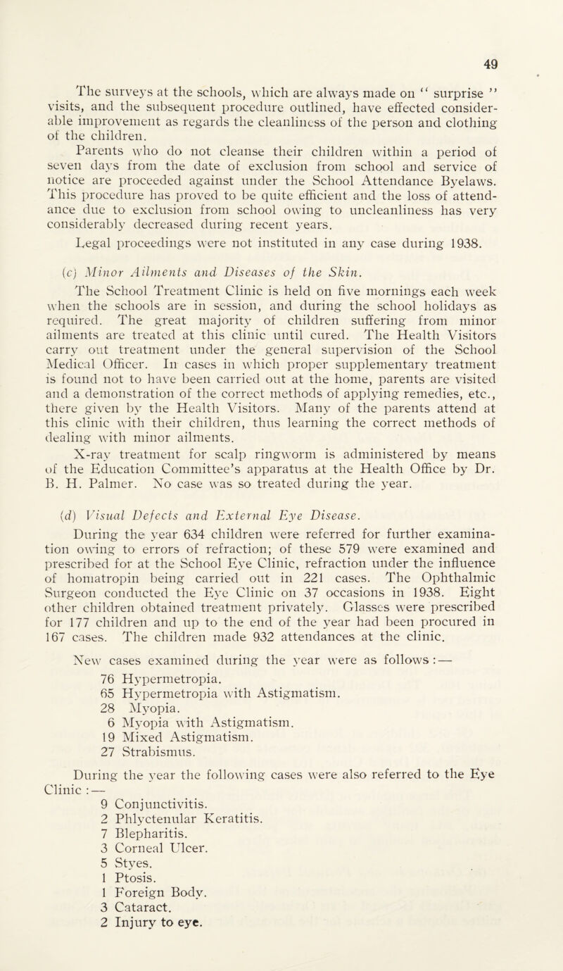 The surveys at the schools, which are always made on “ surprise ” visits, and the subsequent procedure outlined, have effected consider- able improvement as regards the cleanliness of the person and clothing of the children. Parents who do not cleanse their children within a period of seven days from the date of exclusion from school and service of notice are proceeded against under the School Attendance Byelaws. This procedure has proved to be quite efficient and the loss of attend¬ ance due to exclusion from school owing to uncleanliness has very considerably decreased during recent years. Legal proceedings were not instituted in any case during 1938. (c) Minor Ailments and Diseases of the Skin. The School Treatment Clinic is held on five mornings each week when the schools are in session, and during the school holidays as required. The great majority of children suffering from minor ailments are treated at this clinic until cured. The Health Visitors carry out treatment under the general supervision of the School Medical Officer. In cases in which proper supplementary treatment is found not to have been carried out at the home, parents are visited and a demonstration of the correct methods of applying remedies, etc., there given by the Health Visitors. Many of the parents attend at this clinic with their children, thus learning the correct methods of dealing with minor ailments. X-ray treatment for scalp ringworm is administered by means of the Education Committee’s apparatus at the Health Office by Dr. B. H. Palmer. No case was so- treated during the year. (d) Visual Defects and External Eye Disease. During the year 634 children w7ere referred for further examina¬ tion ovfing to errors of refraction; of these 579 w^ere examined and prescribed for at the School Eye Clinic, refraction under the influence of homatropin being carried out in 221 cases. The Ophthalmic Surgeon conducted the Eye Clinic on 37 occasions in 1938. Eight other children obtained treatment privately. Glasses were prescribed for 177 children and up to the end of the year had been procured in 167 cases. The children made 932 attendances at the clinic. New7 cases examined during the year were as follows: — 76 Hypermetropia. 65 Hypermetropia with Astigmatism. 28 Myopia. 6 Myopia with Astigmatism. 19 Mixed Astigmatism. 27 Strabismus. During the }Tear the following cases were also referred to the Eye Clinic : — 9 Conjunctivitis. 2 Phlyctenular Keratitis. 7 Blepharitis. 3 Corneal LTleer. 5 Styes. 1 Ptosis. 1 Foreign Body. 3 Cataract. 2 Injury to eye.