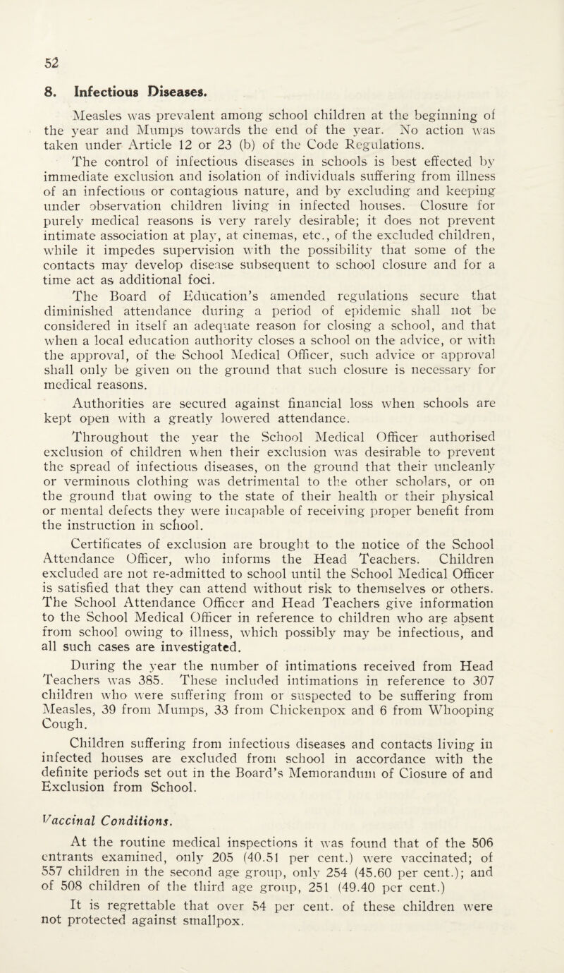 8. Infectious Diseases. Measles was prevalent among school children at the beginning of the year and Mumps towards the end of the year. No action was taken under Article 12 or 23 (b) of the Code Regulations. The control of infectious diseases in schools is best effected by immediate exclusion and isolation of individuals suffering from illness of an infectious or contagious nature, and by excluding and keeping under observation children living in infected houses. Closure for purely medical reasons is very rarely desirable; it does not prevent intimate association at pla}T, at cinemas, etc., of the excluded children, while it impedes supervision with the possibilit}^ that some of the contacts may develop disease subsequent to school closure and for a time act as additional foci. The Board of Education’s amended regulations secure that diminished attendance during a period of epidemic shall not be considered in itself an adequate reason for closing a school, and that when a local education authority closes a school on the advice, or with the approval, of the School Medical Officer, such advice or approval shall only be given on the ground that such closure is necessary for medical reasons. Authorities are secured against financial loss when schools are kept open with a greatly lowered attendance. Throughout the year the School Medical Officer authorised exclusion of children when their exclusion was desirable to prevent the spread of infectious diseases, on the ground that their uncleanly or verminous clothing was detrimental to the other scholars, or on the ground that owing to the state of their health or their physical or mental defects they were in capable of receiving proper benefit from the instruction in school. Certificates of exclusion are brought to the notice of the School Attendance Officer, who informs the Head Teachers. Children excluded are not re-admitted to school until the School Medical Officer is satisfied that they can attend without risk to themselves or others. The School Attendance Officer and Head Teachers give information to the School Medical Officer in reference to children who are absent from school owing to illness, which possibly may be infectious, and all such cases are investigated. During the year the number of intimations received from Head Teachers was 385. These included intimations in reference to 307 children who were suffering from or suspected to be suffering from Measles, 39 from Mumps, 33 from Chickenpox and 6 from Whooping Cough. Children suffering from infectious diseases and contacts living in infected houses are excluded from school in accordance with the definite periods set out in the Board’s Memorandum of Closure of and Exclusion from School. Vaccinal Conditions. At the routine medical inspections it was found that of the 506 entrants examined, only 205 (40.51 per cent.) w7ere vaccinated; of 557 children in the second age group, only 254 (45.60 per cent.); and of 508 children of the third age group, 251 (49.40 per cent.) It is regrettable that over 54 per cent, of these children were not protected against smallpox.
