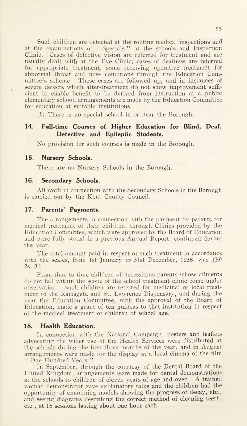 Such children are detected at the routine medical inspections and at the examinations of “ Specials ” at the schools and Inspection Clinic. Cases of defective vision are referred for treatment and are usually dealt with at the Eye Clinic; cases of deafness are referred for appropriate treatment, some receiving operative treatment for abnormal throat and nose conditions through the Education Com¬ mittee’s scheme. These cases are followed up, and in instances of severe defects which after-treatment dq not show improvement suffi¬ cient to enable benefit to be derived from instruction at a public elementary school, arrangements are made by the Education Committee for education at suitable institutions. (b) There is no special school in or near the Borough. 14. Full-time Courses of Higher Education for Blind, Deaf, Defective and Epileptic Students. No provision for such courses is made in the Borough. 15. Nursery Schools. There are no Nursery Schools in the Borough. 16. Secondary Schools. All work in connection with the Secondary Schools in the Borough is carried out by the Kent County Council. 17. Parents’ Payments. The arrangements in connection with the payment by parents for medical treatment of their children, through, Clinics provided by the Education Committee, which were approved by the Board of Education and were fully stated in a previous Annual Report, continued during the year. The total amount paid in respect of such treatment in accordance with the scales, from 1st January to 31st December, 1938, was £59 2s. 3d. From time to time children of necessitous parents whose ailments do not fall within the scope of the school treatment clinic come under observation. Such children are referred for medicinal or local treat¬ ment to the Ramsgate and St. Lawrence Dispensary, and during the year the Education Committee, with the approval of the Board of Education, made a grant of ten guineas to that institution in respect of the medical treatment of children of school age. 18. Health Education. In connection with the National Campaign, posters and leaflets advocating the wider use of the Health Services were distributed at the schools during the first three months of the year, and in August arrangements were made for the display at a local cinema of the film i( One Hundred Years.” In vSeptember, through the courtesy of the Dental Board of the United Kingdom, arrangements were made for dental demonstrations at the schools to children of eleven years of age and over. A. trained woman demonstrator gave explanatory talks and the children had the opportunity of examining models showing the progress of decay, etc., and seeing diagrams describing the correct method of cleaning teeth, etc., at 15 sessions lasting about one hour each.