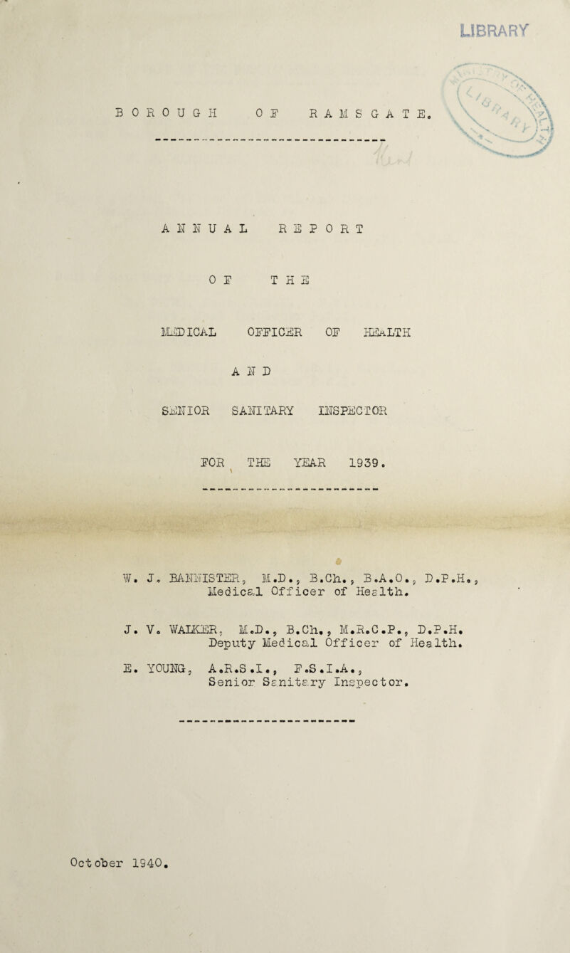 LIBRARY BOROUGH OR RAMSGATE. \ x\ r } '~4 ----.—---- A II U A L REPORT OP THE MEDICAL OPPICER OP HEALTH AID SENIOR SANITARY INSPECTOR POR THE YEAR 1939. W. J. BANNISTER9 M.D., B.Ch. 5 B.A.O., D.P.Ho, Medical Officer of Health* J. Vo WALKER5 M.D., B.Ch., M.R.C.P., D.P.H. Deputy Medical Officer of Health. E. YOUNG, A.R.S.I., P.S.I.A.9 Senior Sanitary Inspector.