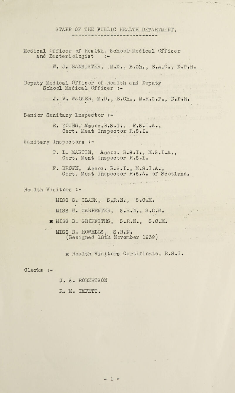 STAFF OF THE PUBLIC HEALTH DEPARTMENT Medical Officer of Health., School*Medical Officer and Bacteriologist s~ W. J. BAM IS TER, .M.D., B.Ch. , B.A.6., D.P.H. Deputy Medical Officer of Health and Deputy School Medical Officer J. V. WAITER, M .D, , B.Ch. , M.R.C.P., D.PiH. Senior Sanitary Inspect or 2- . E. YOUNG,' Assoc.R.S.I., P.S.I.A*, Cert. Meat Inspector R.S.I. Sanitary Inspectors s- T « L • MART 1115 Assoc. R.S.I*, M.S.I.A., Cert. Meat Inspector R.S.I. F• BROWN, Assoc. R.S.I., M.S.I.A., Certo Meet Inspector IUS.A* of Scotland. Health Visitors s- MISS Go CLARK, S..R.N. , ‘S .C'.Fu * v MISS ¥. CARPENTER, S.R.N., S.C.M. X MISS Do GRIFFITHS, S.R.N., S.C.M. MISS R. HOWELLS, S.R.N. (Resigned 18th November 1939) h Health Visitors Certificate, R.S.I. Clerics s- J. S. ROBERTSON R. M. IMPETT.