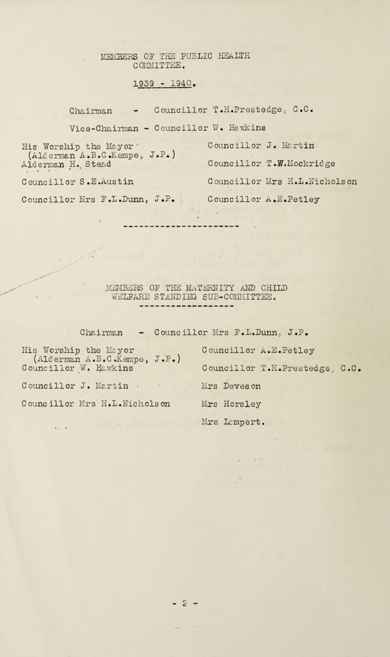 MEMBERS OF THE PUBLIC HEALTH COMMITTEE. 1959-1940. Chairman - Councillor T.H.Prestedge3 C.C. Vice-Chairman - Councillor W• He.whins His Worship the Mayor (Alderman A.B.C.Kempej J.P.) Alderman H. Stead * * Councillor S.E.Austin Councillor Mrs F.L.Dunn, J.P. C ounc i 11 or J. Me. rt in Councillor T .W.Mochridge Councillor Mrs H.L.Uichols on Councillor A.E.Petley MEMBERS OP THE MATERNITY AMD CHILD WELFARE STANDING SUB-COMMITTEE. Chairman - Councillor Mrs F.L.Dunn, J.P. His Worship the Mayor (Alderman A.B.C.Kempe, J.P.) Councillor Hawkins Councillor J. Martin Councillor Mrs' H.L.Hicholson Councillor A.E.Petley Councillor T.H.Prestedge^ C.C. Mrs Deveson Mrs Horsley Mrs Lcmpert.