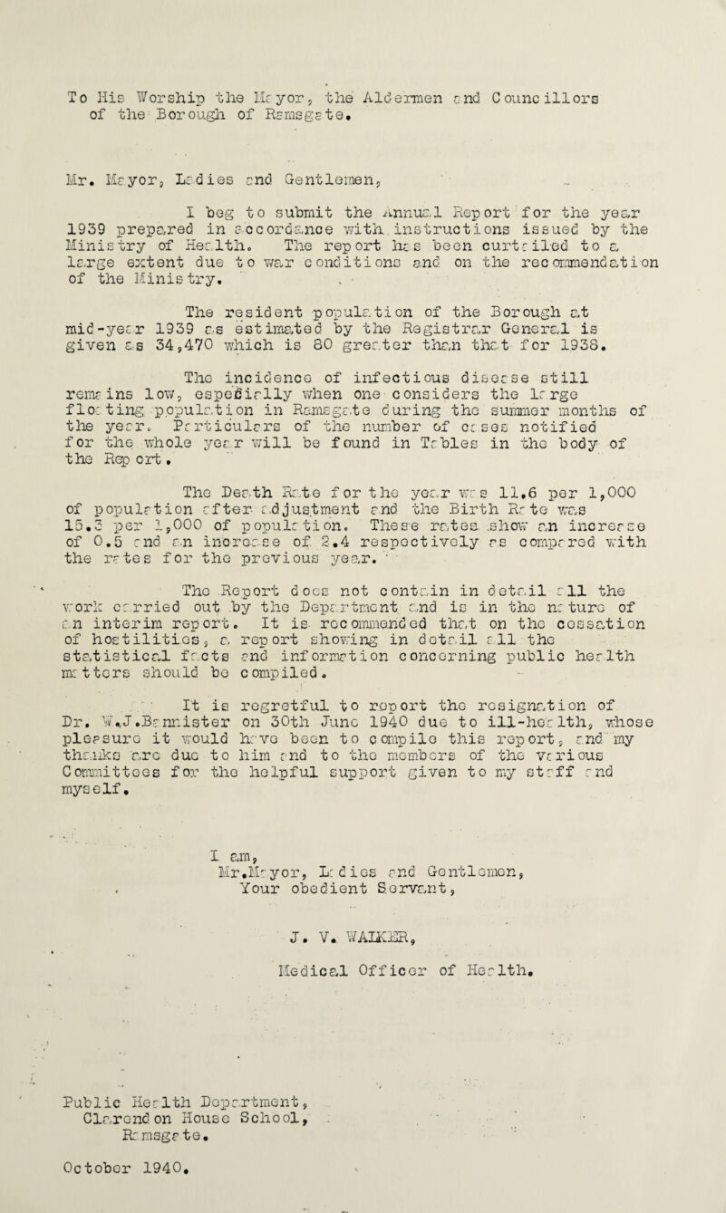 To His Worship the Hr yor , the Aldermen end Councillors of the Borough of Ramsgste# Hr* Ha.yor9 Ladies end Gentlemen, I beg to submit the Annuel Report for the year 1939 prepared in accordance with, instructions issued by the Ministry of Health* The report has been curtailed to a large extent due to war conditions end on the recommendation of the Ministry* The resident population of the Borough at mid-year 1939 as estimated by the Registrar General is given as 34,470 which is 80 greater than that for 1938. The incidence of infectious disease still remains low, especially when one considers the large fleeting population in Ramsga-te during the summer months of the year. Particulars of the number of cases notified for the whole year will be found in Tobies in the body of the Rep ort • The Death Rate for the year was 11.6 per 1,000 of population after- adjustment and the Birth Rr te was 15.3 per 1,000 of populrtion. These rates, .show an increase of 0.5 end an increase of 2.4 respectively as compared with the rotes for the previous year. ; * The Report does not contain in detail all the work carried out by the Department and is in the nature of an interim report. It is- recommended that on the cessation of hostilities, a report showing in detail all the statistical facts and information concerning public health matters should be compiled. It is regretful to report the resignation of Dr. ¥*J.Bannister on 30th June 1940 due to ill-health, whose pleasure it would have been to compile this report, and my thanks are due to him end to the members of the various Committees for the helpful support given to my staff and myself. I am, Mr.Mayor, ladies and Gentlemen, Your obedient Servant, J. V. WALKER, Medics,! Officer of Health. Public Health Department, Clarendon House School, R: msga te.