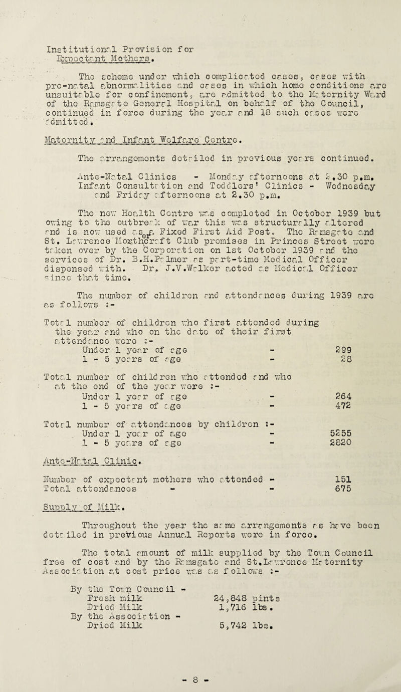Institutional Provision for Expectant Mothers, The scheme undGr which complicated cases, cases with pre-natal abnormalities and ersos in which homo conditions arc unsuitable for conf inoment, are admitted to the Me. t or nit y Ward of the Ramsgate Gonorrl Hospital on behalf of the Council, continued in force during the year and 18 such ersos wore dinit ted • Maternity end Infant Welfare Centro. The arrangements detailed in previous years continued,, Ante-Hatal Clinics - Monday rfternoons at 2,30 p.m. Infant Consultrtion and Toddlers’ Clinics - Wednesday md Priday afternoons at 2,30 p.m. The new Health Centre was completed in October 1939 but owing to the outbreak of war this was structurally rltered ~nd is now used asela Mixed Pirst Aid Postc The Ramsgate and St, Lawrence Horthcraft Club premises in Princes Street were taken over by the Corporation on 1st October 1939 r nd the services of Dr. B.H.Prlmer as part-time Medical Officer dispensed with. Dr. J.V.Wellcer acted as Medical Officer since that time. The number of children end attendances during 1939 are as follows s- Totrl number of children who first attended during the year end who on the date of their first attendance were Under 1 year of ego - 299 1-5 years of ago - 28 Total number of children who ettended md who at the end of the year were s- Undcr 1 yerr of rge . - 264 1-5 years of ago - 472 Total number of attendances by children s- Undor 1 year of ago - 5255 1-5 years of ago - 2820 Ante-Ratal Clinic. Humber of expectant mothers who attended - 151 Total attendances - - 675 Sue pi y of Mi lie. Throughout the year the same arrangements as have been detailed in previous Annual Reports were in force. The total amount of milk supplied by the Town Council free of cost and by the Ramsgate and St,Lawrence Maternity Association at cost price was as follows 2- By the Town Council - Prcsh milk 24,848 pints Dried Milk 1,716 lbs. By the Association - Dried Milk 5,742 lbs.