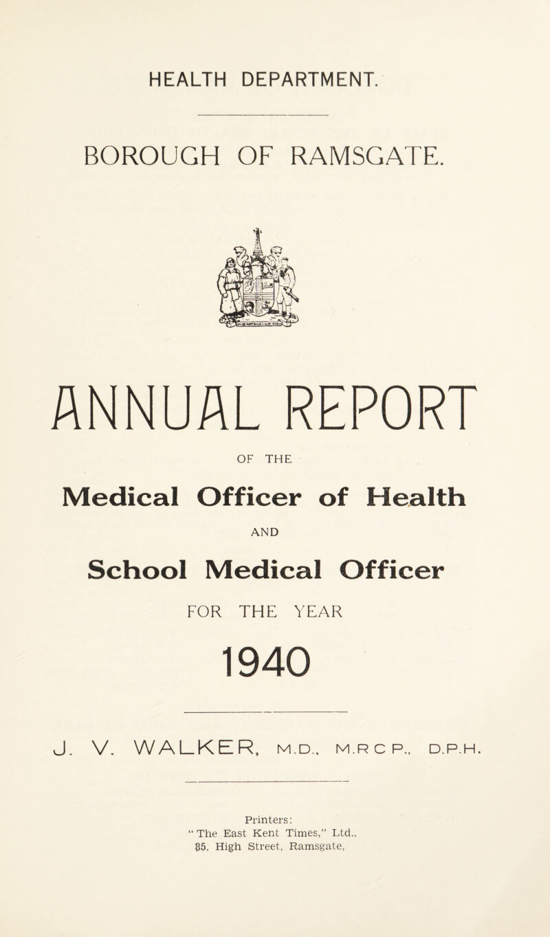HEALTH DEPARTMENT. BOROUGH OF RAMSGATE. ANNUAL REPORT OF THE Medical Officer of Health AND School Medical Officer FOR THE YEAR 1940 J. V. WALKER, M.D., M.R C P„ D.P.H. Printers: “ The East Kent Times,” Ltd., 35, High Street, Ramsgate,