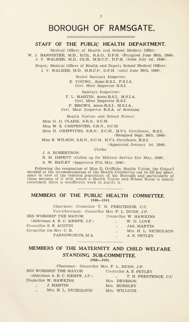 BOROUGH OF RAMSGATE. STAFF OF THE PUBLIC HEALTH DEPARTMENT. Medical Officer of Health and School Medical Oflficr: W. J. BANNISTER, M.D., B.Ch., B.A.O., D.P.H. (Resigned June 30th, 1940). J. V. WALKER, M.D., Ch.B., M.R.C.P., D.P.H. (from July 1st, 1940). Deputy Medical Officer of Health and Deputy School Medical Officer: J. V. WALKER, M.D., M.R.C.P., D.P.H. (until June 30th, 1940). Senior Sanitary Inspector: E. YOUNG., Assoc.R.S.I., F.S.I.A. Cert. Meat Inspector R.S.I. Sanitary Inspectors: T. L. MARTIN, Assoc.R.S.I., M.S.I.A., Cert. Meat Inspector R.S.I. F. BROWN, Assoc.R.S.I., M.S.I.A., Cert. Meat Inspector R.S.A. of Scotland. Health Visitors and School Nurses: Miss G. D. CLARK, S.R.N., S.C.M. Miss W. E. CARPENTER, S.R.N., S.C.M. Miss D. GRIFFITHS, S.R.N., S.C.M., H.V’s. Certificate., R.S.I. (Resigned Sept, 30th, 1940). Miss B. WILSON, S.R.N., S.C.M., H.V’s. Certificate, R.S.I. (Appointed January 1st, 1940). Clerks: J. S. ROBERTSON. R. M. IMPETT (Called up for Military Service 31st May, 1940). A. W. BAILEY (Appointed 27th May, 1940). Following the resignation of Miss D. Griffiths, Health Visitor, the Council decided at the recommendation of the Health Committee not to fill her place, since in view of the reduced population of the Borough and particularly of those sections of it with, which a Health Visitor and School Nurse is mostly concerned, there is insufficient work to justify it. MEMBERS OF THE PUBLIC HEALTH COMMITTEE 1940—1941. Chairman: Councillor T. K. PRESTEDGE, C.C. Vice-Chairman: Councillor Mrs. F. L. DUNN. JP HIS WORSHIP THE MAYOR (Alderman A. B. C. KEMPE. J.P.) Councillor S. E. AUSTIN Councillor the Rev. C. R. FARNSWORTH, M.A. Councillor W. HAWKINS „ W. G. LOVE JAS. MARTIN „ Mrs. H. L. NICHOLSON „ A. E. PETLEY MEMBERS OF THE MATERNITY AND CHILD WELFARE STANDING SUB-COMMITTEE. 1940- Chairman: Councillor HIS WORSHIP THE MAYOR (Alderman A. B. C. KEMPE. J.P.). Councillor W. HAWKINS „ J. MARTIN „ Mrs. H. L. NICHOLSON -1941. Mrs. F. L. DUNN, J.P. Councillor A. E. PETLEY „ T. H. PRESTEDGE. C.C Mrs. DEVESON Mrs. HORSLEY Mrs. WILLCOX