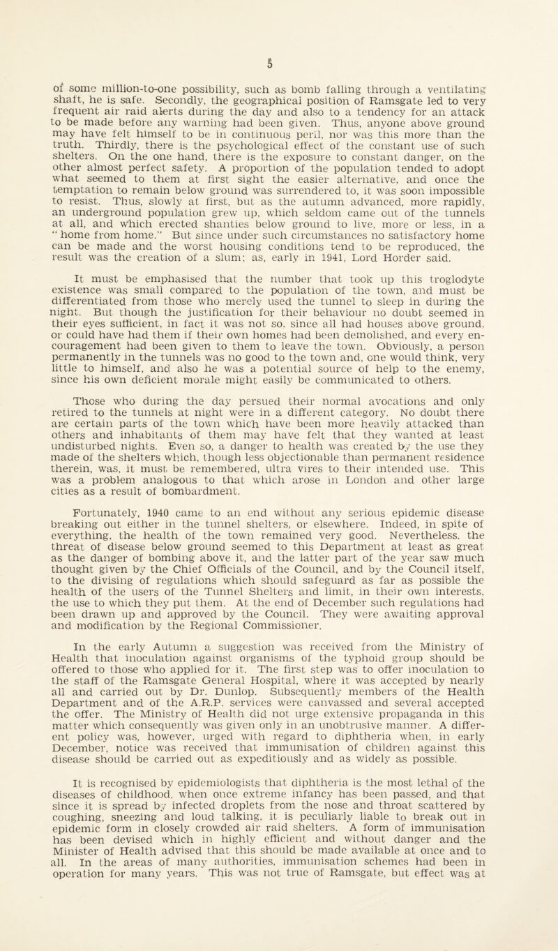 of some million-to-one possibility, such as bomb falling through a ventilating shaft, he is safe. Secondly, the geographical position of Ramsgate led to very frequent air raid alerts during the day and also to a tendency for an attack to be made before any warning had been given. Thus, anyone above ground may have felt himself to be in continuous peril, nor was this more than the truth. Thirdly, there is the psychological effect of the constant use of such shelters. On the one hand, there is the exposure to constant danger, on the other almost perfect safety. A proportion of the population tended to adopt what seemed to them at first sight the easier alternative, and once the temptation to remain below ground was surrendered to, it was soon impossible to resist. Thus, slowly at first, but as the autumn advanced, more rapidly, an underground population grew up, which seldom came out of the tunnels at all, and Which erected shanties below ground to live, more or less, in a “ home from home.” But since under such circumstances no satisfactory home can be made and the worst housing conditions tend to be reproduced, the result was the creation of a slum; as, early in 1941, Lord Horder said. It must be emphasised that the number that took up this troglodyte existence was small compared to the population of the town, and must be differentiated from those who merely used the tunnel to sleep in during the night. But though the justification for their behaviour no doubt seemed in their eyes sufficient, in fact it was not so, since all had houses above ground, or could have had them if their own homes had been demolished, and every en¬ couragement had been given to them to leave the town. Obviously, a person permanently in the tunnels was no good to the town and, one would think, very little to himself, and also he was a potential source of help to the enemy, since his own deficient morale might easily be communicated to others. Those who during the day persued their normal avocations and only retired to the tunnels at night were in a different category. No doubt there are certain parts of the town which have been more heavily attacked than others and inhabitants of them may have felt that they wanted at least undisturbed nights. Even so, a danger to health was created by the use they made of the shelters which, though less objectionable than permanent residence therein, was. it must be remembered, ultra vires to their intended use. This was a problem analogous to that which arose in London and other large cities as a result of bombardment. Fortunately, 1940 came to an end without any serious epidemic disease breaking out either in the tunnel shelters, or elsewhere. Indeed, in spite of everything, the health of the town remained very good. Nevertheless, the threat of disease below ground seemed to this Department at least as great as the danger of bombing above it, and the latter part of the year saw much thought given by the Chief Officials of the Council, and by the Council itself, to the divising of regulations which should safeguard as far as possible the health of the users of the Tunnel Shelters and limit, in their own interests, the use to which they put them. At the end of December such regulations had been drawn up and approved by the Council. They were awaiting approval and modification by the Regional Commissioner. In the early Autumn a suggestion was received from the Ministry of Health that inoculation against organisms of the typhoid group should be offered to those who applied for it. The first step was to offer inoculation to the staff of the Ramsgate General Hospital, where it was accepted by nearly all and carried out by Dr. Dunlop. Subsequently members of the Health Department and of the A.R.P. services were canvassed and several accepted the offer. The Ministry of Health did not urge extensive propaganda in this matter which consequently was given only in an unobtrusive manner. A differ¬ ent policy was, however, urged with regard to diphtheria when, in early December, notice was received that immunisation of children against this disease should be carried out as expeditiously and as widely as possible. It is recognised by epidemiologists that diphtheria is the most lethal of the diseases of childhood, when once extreme infancy has been passed, and that since it is spread by infected droplets from the nose and throat scattered by coughing, sneezing and loud talking, it is peculiarly liable to break out in epidemic form in closely crowded air raid shelters. A form of immunisation has been devised which in highly efficient and without danger and the Minister of Health advised that this should be made available at once and to all. In the areas of many authorities, immunisation schemes had been in operation for many years. This was not true of Ramsgate, but effect was at