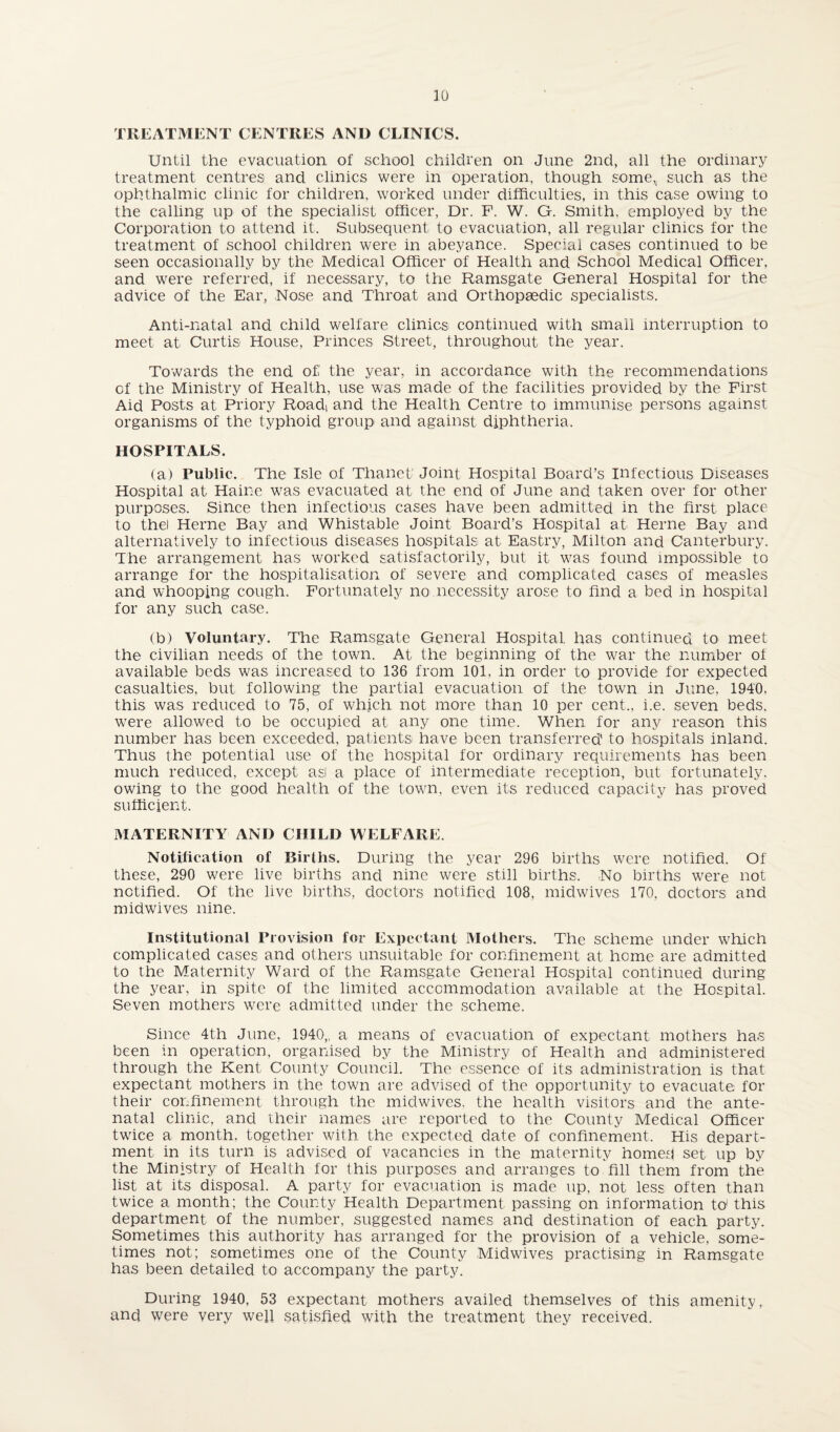 TREATMENT CENTRES AND CLINICS. Until the evacuation of school children on June 2nd, all the ordinary treatment centres and clinics were in operation, though some,, such as the ophthalmic clinic for children, worked under difficulties, in this case owing to the calling up of the specialist officer, Dr. F. W. G. Smith, employed by the Corporation to attend it. Subsequent to evacuation, all regular clinics for the treatment of school children were in abeyance. Special cases continued to be seen occasionally by the Medical Officer of Health and School Medical Officer, and were referred, if necessary, to the Ramsgate General Hospital for the advice of the Ear, Nose and Throat and Orthopaedic specialists. Anti-natal and child welfare clinics continued with small interruption to meet at Curtis House, Princes Street, throughout the year. Towards the end of the year, in accordance with the recommendations of the Ministry of Health, use was made of the facilities provided by the First Aid Posts at Priory Road! and the Health Centre to immunise persons against organisms of the typhoid group and against diphtheria. HOSPITALS. (a) Public. The Isle of Thanet Joint Hospital Board’s infectious Diseases Hospital at Haine was evacuated at the end of June and taken over for other purposes. Since then infectious cases have been admitted in the first place to the) Herne Bay and Whistable Joint Board’s Hospital at Herne Bay and alternatively to infectious diseases hospitals at Eastry, Milton and Canterbury. The arrangement has worked satisfactorily, but it was found impossible to arrange for the hospitalisation of severe and complicated cases of measles and whooping cough. Fortunately no necessity arose to find a bed in hospital for any such case. (b) Voluntary. The Ramsgate General Hospital has continued to meet the civilian needs of the town. At the beginning of the war the number of available beds was increased to 136 from 101, in order to provide for expected casualties, but following the partial evacuation of the town in June, 1940, this was reduced to 75, of which not more than 10 per cent., i.e. seven beds, were allowed to be occupied at any one time. When for any reason this number has been exceeded, patients have been transferred' to hospitals inland. Thus the potential use of the hospital for ordinary requirements has been much reduced, except asl a place of intermediate reception, but fortunately, owing to the good health of the town, even its reduced capacity has proved sufficient. MATERNITY AND CHILD WELFARE. Notification of Births. During the year 296 births were notified. Of these, 290 were live births and nine were still births. No births were not notified. Of the live births, doctors notified 108, mid wives 170, doctors and midwives nine. Institutional Provision for Expectant Mothers. The scheme under which complicated cases and others unsuitable for confinement at home are admitted to the Maternity Ward of the Ramsgate General Hospital continued during the year, in spite of the limited accommodation available at the Hospital. Seven mothers were admitted under the scheme. Since 4th June, 1940,, a means of evacuation of expectant mothers has been in operation, organised by the Ministry of Health and administered through the Kent County Council. The essence of its administration is that expectant mothers in the town are advised of the opportunity to evacuate for their confinement through the midwives, the health visitors and the ante¬ natal clinic, and their names are reported to the County Medical Officer twice a month, together with the expected date of confinement. His depart¬ ment in its turn is advised of vacancies in the maternity homed set up by the Ministry of Health for this purposes and arranges to fill them from the list at its disposal. A party for evacuation is made up, not less often than twice a month; the County Health Department passing on information to this department of the number, suggested names and destination of each party. Sometimes this authority has arranged for the provision of a vehicle, some¬ times not; sometimes one of the County Midwives practising in Ramsgate has been detailed to accompany the party. During 1940, 53 expectant mothers availed themselves of this amenity, and were very well satisfied with the treatment they received.