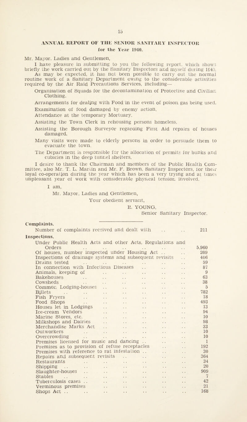 ANNUAL REPORT OF THE SENIOR SANITARY INSPECTOR for the Year 1940. Mr. Mayor, Ladies and Gentlemen, I have pleasure in submitting to you the following report, which shows briefly the work carried out by the Sanitary Inspectors and myself during 1940. As may be expected, it, has not been possible to carry out the normal routine work of a Sanitary Department owing to the considerable activities required by the Air Raid Precautions Services, including— Organisation of Squads for the decontamination of Protective and Civilian Clothing. Arrangements for dealing with Food in the event of poison gas being used. Examination of food damaged by enemy action. Attendance at the temporary Mortuary. Assisting the Town Clerk in rehousing persons homeless. Assisting the Borough Surveyor regarding First Aid repairs of houses damaged. Many visits were made to elderly persons in order to persuade them to evacuate the town. The Department is responsible for the allocation of permits for bunks and cubicies in the deep tunnel shelters. I desire to thank the Chairman and members of the Public Health Com¬ mittee, also Mr. T. L. Martin and Mr. F. Brown, Sanitary Inspectors, lor the*r loyal co-operation during the year which has been a very trying and at times unpleasant year of work with considerable physical tension involved. I am, Mr. Mayor, Ladies and Gentlemen, Your obedient servant, E. YOUNG, Senior Sanitary Inspector. Complaints. Number of complaints received and dealt with .. .. 211 Inspections. Under Public Health Acts and other Acts, Regulations and Orders . . .. .. .. .. .. 5,960 Of houses, number inspected under Housing Act .. .. 209 Inspections of drainage systems and subsequent revisits .. 406 Drains tested .. . . .. •. .. .. 59 In connection with Infectious Diseases .. .. .. 87 Animals, keeping of .. .. .. .. . - 9 Bakehouses .. . . .. .. .. . - 63 Cowsheds .. .. .. .. .. .. 38 Common Lodging-houses .. .. .. .. .. 5 Billets .. .. .. .. .. .. .. 782 Fish Fryers . . . . . . . . • • ■ • 13 Food Shops . . . . . . .. . . .. 493 Houses let in Lodgings .. .. .. .. .. 13 Ice-cream Vendors .. .. .. .. .. 94 Marine Stores, etc. .. .. .. .. .. 10 Milkshops and Dairies .. .. .. .. .. 98 Merchandise Marks Act .. .. .. .. .. 33 Outworkers .. .. .. .. .. . . 10 Overcrowding .. .. .. .. .. . . 10 Premises licensed for music and dancing .. .. .. 1 Premises as to provision of refuse receptacles .. .. 192 Premises with reference to rat infestation .. .. . . 30 Repairs and subsequent revisits .. .. .. .. 364 Restaurants .. .. .. • • .. . . 34 Shipping . . . . .. . . • • . . . . 20 Slaughter-houses .. .. .. .. .. .. 909 Stables .. .. .. • • • • • • •. 7 Tuberculosis cases .. .. .. .. .. .. 42 Verminous premises .. .. .. .. .. 21 Shops Act .. .. • • • • - • • • • • 163