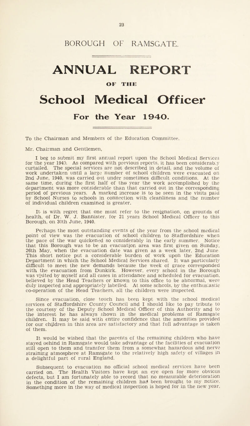 BOROUGH OF RAMSGATE. ANNUAL REPORT OF THE School Medical Officer For the Year 1940. To the Chairman and Members of the Education Committee. Mr. Chairman and Gentlemen, I beg to submit my first annual report upon the School Medical Services for the year 1940. As compared with previous reports, it has been considerably curtailed. The special services are not described in detail, and the volume of work undertaken until a large number of school children were evacuated on 2nd June, 1940, was carried out under sometimes difficult conditions. At the same time, during the first half of tho year the work accomplished by the department was more considerable than that carried out in the corresponding period of previous years. A marked increase is to be seen in the visits paid by School .Nurses to schools in connection with cleanliness and the number of individual children examined is greater. It is with regret that one must refer to the resignation, on grounds of health, of Dr. W. J. Bannister, for 21 years School Medical Officer to this Borough, on 30th June, 1940. Perhaps the most outstanding events of the year from the school medical point of view was the evacuation of school children to Staffordshire when the pace of the war quickened so considerably in the early summer. Notice that this Borough was to be an evacuation, area was first given on Sunday, 26th May, when the evacuation date was given as a week later, 2nd June. This short notice put a considerable burden of work upon the Education Department in which the School Medical Services shared. It was particularly difficult to meet the new demands because the week of grace corresponded with the evacuation from Dunkirk. However, every school in the Borough was visited by myself and all cases in attendance and scheduled for evacuation, believed by the Head Teachers or known to this office to be abnormal, were duly inspected and appropriately labelled. At some schools, by the enthusiastic co-operation of the Head Teachers, all the children were inspected. Since evacuation, close touch has been kept with the school medical services of Staffordshire County Council and I should like to pay tribute to the courtesy of the Deputy School Medical Officer of this Authority and to the interest he has always shown in the medical problems of Ramsgate children. It may be said with entire confidence that the amenities provided for our children in this area are satisfactory and that full advantage is taken of them. It would be wished that the parents of the remaining children who have stayed oehind in Ramsgate would take advantage of the facilities of evacuation still open to them and transfer them from a somewhat hazardous and nerve straining atmosphere at Ramsgate to the relatively high safety of villages in a delightful part of rural England. Subsequent to evacuation no official school medical services have been carried on. The Health Visitors have kept an eye open for more obvious defects, but I am fortunately able to record that no measurable deterioration in the condition of the remaining children has* been brought to my notice. Something more in the way of medical inspection is hoped for in the new year.