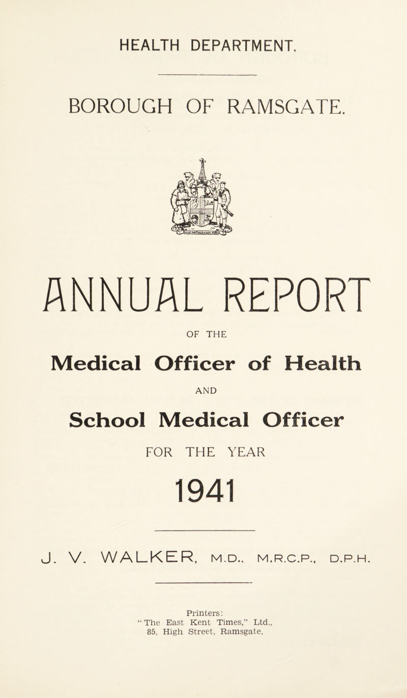 BOROUGH OF RAMSGATE. ANNUAL REPORT OF THE Medical Officer of Health AND School Medical Officer FOR THE YEAR 1941 J. V. WALKER, M.D., M.R.C.P.. D.P.H. Printers: “ The East Kent Times,” Ltd., 85, High Street, Ramsgate,