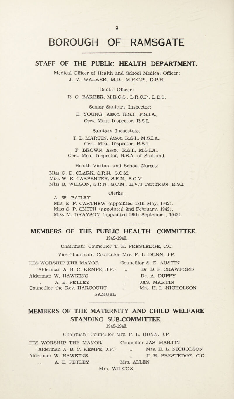 BOROUGH OF RAMSGATE STAFF OF THE PUBLIC HEALTH DEPARTMENT. Medical Officer of Health and School Medical Officer: J. V. WALKER, M.D., M.R.C.P., D.P.H. Dental Officer: R. O. BARBER, M.R.C.S., L.R.C.P., L.D.S. Senior Sanitary Inspector: E. YOUNG, Assoc. R.S.I., F.S.I.A., Oert. Meat Inspector, R.S.I. Sanitary Inspectors: T. L. MARTIN, Assoc. R.S.I., M.S.I.A., Cert. Meat Inspector, R.S.I. F. BROWN, Assoc. R.S.I., M.S.I.A., Cert. Meat Inspector, R.S.A. of Scotland. Health Visitors and School Nurses: Miss G. D. CLARK, S.R.N., S.C.M. Miss W. E. CARPENTER, S.R.N., S.C.M. Miss B. WILSON, S.R.N., S.C.M., H.V.’s Certificate, R.S.I. Clerks: A. W. BAILEY. Mrs. E. F. CARTHEW (appointed 18th May, 1942). Miss S. P. SMITH (appointed 2nd February, 1942). Miss M. DRAYSON (appointed 28th September, 1942). MEMBERS OF THE PUBLIC HEALTH COMMITTEE. 1942-1943. Chairman: Councillor T. H. PRESTEDGE, C.C. Vice-Chairman: Councillor Mrs. F. L. DUNN, J.P. HIS WORSHIP THE MAYOR (Alderman A. B. C. KEMPE, J.P.) Alderman W. HAWKINS „ A. E. PETLEY Councillor the Rev. HARCOURT SAMUEL Councillor S. E. AUSTIN „ Dr. D. P. CRAWFORD „ Dr. A. DUFFY JAS. MARTIN „ Mrs. H. L. NICHOLSON MEMBERS OF THE MATERNITY AND CHILD WELFARE STANDING SUB COMMITTEE. 1942-1943. Chairman: Councillor Mrs. F. L. DUNN, J.P. HIS WORSHIP THE MAYOR Councillor JAS. MARTIN (Alderman A. B. C. KEMPE, J.P.) „ Mrs. H. L. NICHOLSON Alderman W. HAWKINS „ T. H. PRESTEDGE, C.C. „ A. E. PETLEY Mrs. ALLEN Mrs. WILCOX