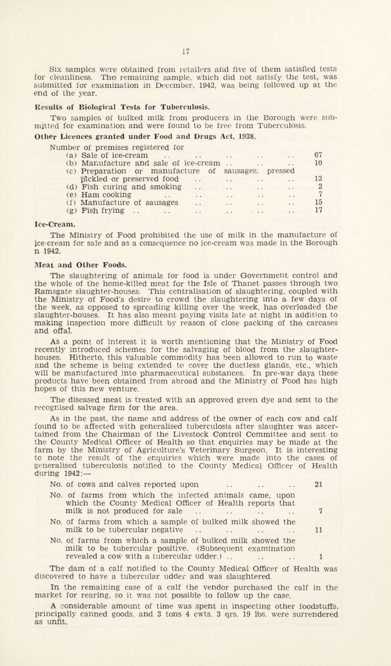 Six samples were obtained from retailers and five of them satisfied tests for cleanliness. The) remaining sample, which did not satisfy the test, was submitted for examination in December, 1942, was being followed up at the end of the year. Results of Biological Tests for Tuberculosis. Two samples of bulked milk from producers in the Borough were sub¬ mitted for examination and were found to be free from Tuberculosis. Other Licences granted under Food and Drugs Act, 1938. Number of premises registered for (a) Sale of ice-cream .. .. .. .. .. 67 (b) Manufacture and sale of ice-cream .. .. .. 10 (c) Preparation or manufacture of sausages, pressed pickled or preserved food .. .. .. .. 13 (d) Fish curing and smoking .. .. .. .. 2 (e) Ham cooking .. .. .. .. .. 7 (f) Manufacture of sausages .. .. .. .. 15 (g) Fish frying .. .. .. .. .. .. 17 Ice-Cream. The Ministry of Food prohibited the use of milk in the manufacture of ice-cream for sale and as a consequence no ice-cream was made in the Borough n 1942. Meat and Other Foods. The slaughtering of animals for food is under Government control and the whole of the home-killed meat for the Isle of Thanet passes through two Ramsgate slaughter-houses. This centralisation of slaughtering, coupled with the Ministry of Food’s desire to crowd the slaughtering into a few days of the week, as opposed to spreading killing over the week, has overloaded the slaughter-houses. It has also meant paying visits late at night in addition to making inspection m.ore difficult by reason of close packing of the carcases and offal. As a point of interest it is worth mentioning that the Ministry of Food recently introduced schemes for the salvaging of blood from the slaughter¬ houses. Hitherto, this valuable commodity has been allowed to run to waste and the scheme is being extended to cover the ductless, glands, etc., which will be manufactured into pharmaceutical substances. In pre-war days these products have been obtained from abroad and the Ministry of Food has high hopes of this new venture. The diseased meat is treated with an approved green dye and sent to the recognised salvage firm for the area. As in the past, the name and address of the owner of each cow and calf found to be affected with generalised tuberculosis after slaughter was ascer¬ tained from the Chairman of the Livestock Control Committee and sent to the County Medical Officer of Health so that enquiries may be made at the farm by the Ministry of Agriculture’s Veterinary Surgeon. It is interesting to note the result of the enquiries which were made into the cases of generalised tuberculosis notified to the County Medical Officer of Health during 1942:— ,No. of cows and calves reported upon .. .. .. 21 No. of farms from which the infected animals came, upon which the County Medical Officer of Health reports that milk is not produced for sale .. .. .. .. 7 No. of farms from which a sample of bulked milk showed the milk to be tubercular negative .. .. .. .. 11 No. of farms from which a sample of bulked milk showed the milk to be tubercular positive. (Subsequent examination revealed a cow with a tubercular udder.) .. .. .. 1 The dam of a calf notified to the County Medical Officer of Health was discovered to have a tubercular udder and was slaughtered. In the remaining case of a calf the vendor purchased the calf in the market for rearing, so it was not possible to follow up the case. A considerable amount of time was spent in inspecting other foodstuffs, principally canned goods, and 3 tons 4 cwts. 3 qrs. 19 lbs. were surrendered as unfit.