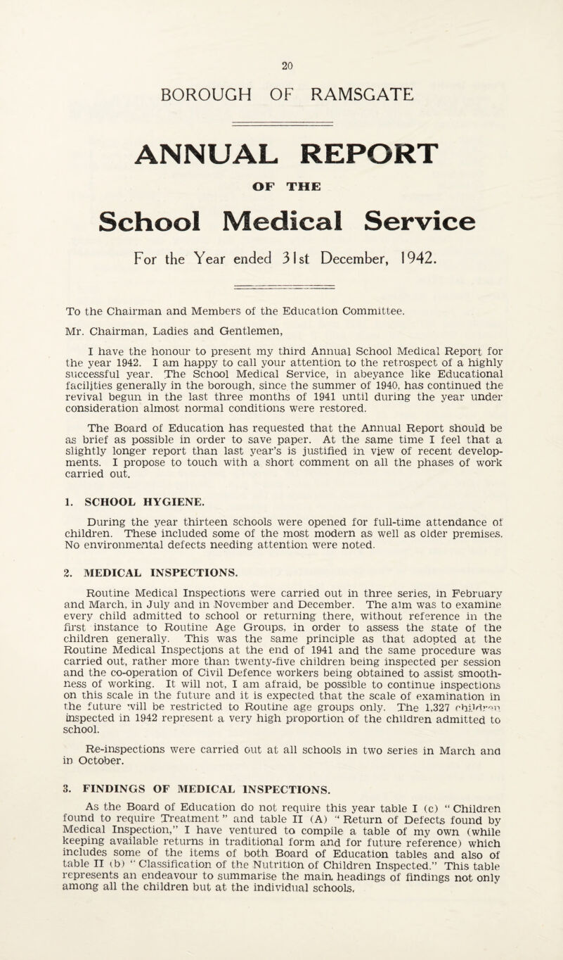 BOROUGH OF RAMSGATE ANNUAL REPORT OF THE School Medical Service For the Year ended 3ist December, 1942. To the Chairman and Members of the Education Committee. Mr. Chairman, Ladies and Gentlemen, I have the honour to present my third Annual School Medical Report for the year 1942. I am happy to call your attention to the retrospect of a highly successful year. The School Medical Service, in abeyance like Educational facilities generally in the borough, since the summer of 1940, has continued the revival begun in the last three months of 1941 until during the year under consideration almost normal conditions were restored. The Board of Education has requested that the Annual Report should be as brief as possible in order to save paper. At the same time I feel that a slightly longer report than last year’s is justified in view of recent develop¬ ments. I propose to touch with a short comment on all the phases of work carried out. 1. SCHOOL HYGIENE. During the year thirteen schools were opened for full-time attendance of children. These included some of the most modern as well as older premises. No environmental defects needing attention were noted. 2. MEDICAL INSPECTIONS. Routine Medical Inspections were carried out in three series, in February and March, in July and in November and December. The aim was to examine every child admitted to school or returning there, without reference in the first instance to Routine Age Groups, in order to assess the state of the children generally. This was the same principle as that adopted at the Routine Medical Inspections at the end of 1941 and the same procedure was carried out, rather more than twenty-five children being inspected per session and the co-operation of Civil Defence workers being obtained to assist smooth¬ ness of working. It will not, I am afraid, be possible to continue inspections on this scale in the future and it is expected that the scale of examination in the future will be restricted to Rnutine age groups only. The 1,327 chUdr'^n. inspected in 1942 represent a very high proportion of the children admitted to school. Re-inspections were carried out at all schools in two series in March and in October. 3. FINDINGS OF MEDICAL INSPECTIONS. As the Board of Education do not require this year table I (c) “ Children found to require Treatment ” and table II (A) “ Return of Defects found by Medical Inspection,” I have ventured to compile a table of my own (while keeping available returns in traditional form and for future reference) which includes some of the items of both Board of Education tables and also of table II (b) ” Classification of the Nutrition of Children Inspected.” This table represents an endeavour to summarise the main headings of findings not only among all the children but at the individual schools.