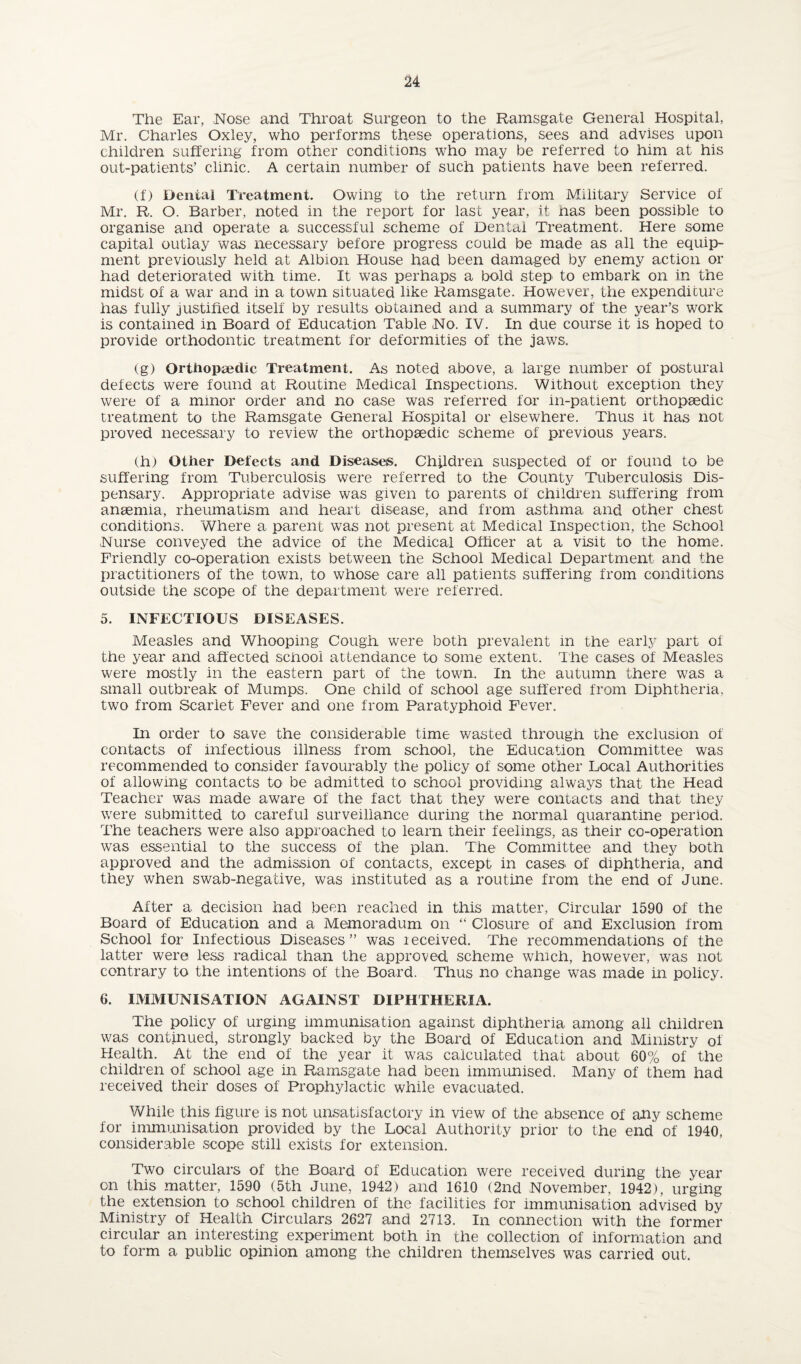 The Ear, Nose and Throat Surgeon to the Ramsgate General Hospital, Mr. Charles Oxley, who performs these operations, sees and advises upon children suffering from other conditions who may be referred to him at his out-patients’ clinic. A certain number of such patients have been referred. (f) Denial Treatment. Owing to the return from Military Service of Mr. R. O. Barber, noted in the report for last year, it nas been possible to organise and operate a successful scheme of Dental Treatment. Here some capital outlay was necessary before progress could be made as all the equip¬ ment previously held at Albion House had been damaged by enemy action or had deteriorated with time. It was perhaps a bold step to embark on in the midst of a war and in a town situated like Ramsgate. However, the expenditure has fully justified itself by results obtained and a summary of the year’s work is contained in Board of Education Table No. IV. In due course it is hoped to provide orthodontic treatment for deformities of the jaws. (g) Orthopaedic Treatment. As noted above, a large number of postural defects were found at Routine Medical Inspections. Without exception they were of a minor order and no case was referred for in-patient orthopaedic treatment to the Ramsgate General Hospital or elsewhere. Thus it has not proved necessary to review the orthopaedic scheme of previous years. (h) Other Defects and Diseases. Children suspected of or found to be suffering from Tuberculosis were referred to the County Tuberculosis Dis¬ pensary. Appropriate advise was given to parents of children suffering from anaemia, rheumatism and heart disease, and from asthma and other chest conditions. Where a parent was not present at Medical Inspection, the School Nurse conveyed the advice of the Medical Officer at a visit to the home. Friendly co-operation exists between the School Medical Department and the practitioners of the town, to whose care all patients suffering from conditions outside the scope of the department were referred. 5. INFECTIOUS DISEASES. Measles and Whooping Cough were both prevalent in the early part of the year and affected school attendance to some extent. The cases of Measles were mostly in the eastern part of the town. In the autumn there was a small outbreak of Mumps. One child of school age suffered from Diphtheria, two from Scarlet Fever and one from Paratyphoid Fever. In order to save the considerable time wasted through the exclusion of contacts of infectious illness from school, the Education Committee was recommended to consider favourably the policy of some other Local Authorities of allowing contacts to be admitted to school providing always that the Head Teacher was made aware of the fact that they were contacts and that they were submitted to careful surveillance during the normal quarantine period. The teachers were also approached to learn their feelings, as their co-operation was essential to the success of the plan. The Committee and they both approved and the admission of contacts, except in cases of diphtheria, and they when swab-negative, was instituted as a routine from the end of June. After a decision had been reached in this matter, Circular 1590 of the Board of Education and a Memoradum on “ Closure of and Exclusion from School for Infectious Diseases” was leceived. The recommendations of the latter were less radical than the approved scheme which, however, was not contrary to the intentions of the Board. Thus no change was made in policy. 6. IMMUNISATION AGAINST DIPHTHERIA. The policy of urging immunisation against diphtheria among all children was continued, strongly backed by the Board of Education and Ministry of Health. At the end of the year it was calculated that about 60% of the children of school age in Ramsgate had been immunised. Many of them had received their doses of Prophylactic while evacuated. While this figure is not unsatisfactory in view of the absence of any scheme for immunisation provided by the Local Authority prior to the end of 1940, considerable scope still exists for extension. Two circulars of the Board of Education were received during the year on this matter, 1590 (5th June, 1942) and 1610 (2nd November, 1942), urging the extension to school children of the facilities for immimisation advised by Ministry of Health Circulars 2627 and 2713. In connection with the former circular an interesting experiment both in the collection of information and to form a public opinion among the children themselves was carried out.