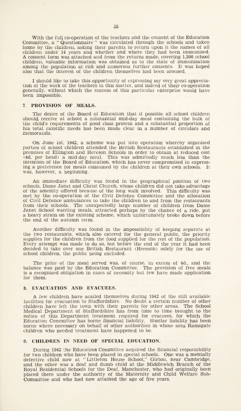 With the full co-operation of the teachers and the consent of the Education Committee, a “ Questionnaire ” was circulated through the schools and taken home by the children, asking their parents to return upon it the names of all childi’en under 14 years and whether and where they had been immunised. A consent form was attached and from the returns made, covering 1,300 school children, valuable information was obtained as to the state of immunisation among the population at risk and numerous further consents. It was hoped also that the interest of the children themselves had been aroused. I should like to take this opportunity of expressing my very great apprecia¬ tion of the work of the teachers in this matter, and indeed of their co-operation generally, without which the success of this particular enterprise would have been impossible. 7. PROVISION OF MEALS. The desire of the Board of Education that if possible all school children should receive at school a substantial mid-day meal containing the bulk of the child’s requirements of good class protein and a substantial proportion of his total calorific needs has been made clear in a number of circulars and memoranda. On June ist, 1942, a scheme was put into operation whereby organised parties of school children attended the British Restaurants established in the premises of Ellington and Hereson Schools in order to obtain at reduced cost (4d. per head) a mid-day meal. This was admittedly much less than the intention of the Board of Education, which has never compromised in express¬ ing a preference for meals consumed by the children at their own schools. It was, however, a beginning. An immediate difficulty was found in the geographical position of two schools, Dame Janet and Christ Church, whose children did not take advantage of the amenity offered because of the long walk involved. This difficulty was met by the co-operation of the Civil Defence Committee and the allocation of Civil Defence ambulances to take the children to and from the restaurants from their schools. The unexpectedly large number of children from Dame Janet School wanting meals, attracted perhaps by the chance of a ride, put a heavy strain on the existing scheme, which unfortunately broke down before the end of the autumn term. Another difficulty was found in the impossibility of keeping separate at the two restaurants, which also catered for the general public, the priority supplies for the children from the food supplied for the rest of the population. Every attempt was made to do so, but before the end of the year it had been decided to take over one British Restaurant (Hereson) solely for the use of school children, the public being excluded. The price of the meal served was, of course, in excess of 4d., and the balance was paid by the Education Committee. The provision of free meals is a recognised obligation in cases of necessity but few have made application for them. 8. EVACUATION AND EVACUEES. A few children have acailed themselves during 1942 of the still available facilities for evacuation to Staffordshire. No doubt a certain number of other children have left the town with their parents for other areas. The School Medical Department of Staffordshire has from time to time brought to the notice of this Department treatment required for evacuees, for which the Education Committee has borne financial liability. Similar liability has been borne where necessary on behalf of other authorities in whose area Ramsgate children who needed treatment have happened to be. 9. CHILDREN IN NEED OF SPECIAL EDUCATION. During 1942 the Education Committee acquired the financial responsibility for two children who have been placed in special schools. One was a mentally defective child now at “ Littleton House School,” Girton, near Cambridge, and the other was a deaf and dumb child at the Middlewich Branch of the Royal Residential Schools for the Deaf, Manchester, who had originally been placed there under the authority of the Maternity and Child Welfare Sub¬ committee and who had now attained the age of five years.