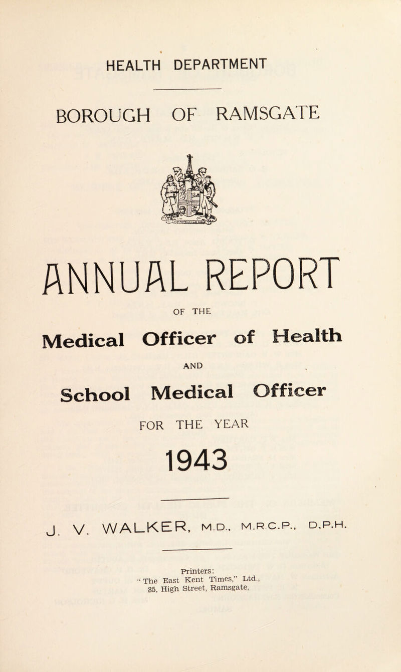 HEALTH DEPARTMENT BOROUGH OF RAMSGATE ANNUAL REPORT OF THE Medical Officer of Health AND School Medical Officer FOR THE YEAR 1943 j V WALKER, M.D., M.RC.P., d,p.h. Printers: “ The East Kent Times,” Ltd., 85, High Street, Ramsgate.