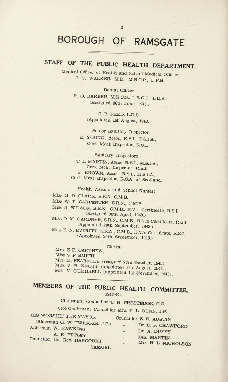 BOROUGH OF RAMSGATE STAFF OF THE PUBLIC HEALTH DEPARTMENT. Medical Officer of Health and School Medical Officer: J* V- WALKER, M.D., M.R.C.P., D.P.H. Dental Officer: R. O. BARBER, M.R.C.S., L.R.C.P., L.D.S. (Resigned 30th June, 1943.) J. B. REED, L.D.S. (Appointed 1st August, 1943.) Senior Sanitary Inspector: E. YOUNG, Assoc. R.S.I., F.S.I.A., Cert. Meat Inspector, R.S.I. sanitary Inspectors: T. L. MARTIN, Assoc. R.S.I., M.S.I.A., Cert. Meat Inspector, R.S.I. F. BROWN, Assoc. R.S.I., M.S.I.A., Cert. Meat Inspector, R.s.A. of Scotland. Health Visitors and School Nurses: Miss G. D. CLARK, S.R.N, C.M.B. Miss W. E. CARPENTER, S.R.N., C.M.B. Miss B. WILSON, S.R.N., C.M.B., H.V.’s Certificate R SI (Resigned 30th April, 1943 ) Miss D. M. GARDNER, S.R.N., C.M.B., H.V.’s Certificate, R.S.I. (Appointed 20th September, 1943.) Miss. F. N. EVERETT, S.R.N., C.M.B., H.V.’s Certificate, R.S.I. (Appointed 20th September, 1943.) „ Clerks: Mrs. E F. CARTHEW. Miss S. P. SMITH. Mrs. M. FEARNLEY (resigned 23rd October, 1943) Miss V. B. KNOTT (appointed 9th, August, 1943) Miss V. GUMBRELL (appointed 1st November 1943) MEMBERS OF THE PUBLIC HEALTH COMMITTEE 1943-44. Chairman: Councillor T. H. PRESTEDGE, C.C. Vice-Chairman: Councillor Mrs. F. L. DUNN, J.P. HIfAm°RSHIP THE MAYOR Councillor S. E. AUSTIN (Alderman G. W. TWIGGER, J.P.) „ Dr. D p> CRAWFORD Alderman W. HAWKINS „ Dr. A. DUPPY F°RD » A. E. PETLEY T^ councillor the Rev. HARCOURT Mf, H L^fcHOLSON SAMUEL