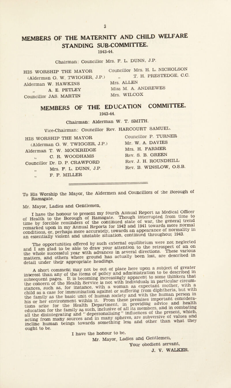 2 MEMBERS OF THE MATERNITY AND CHILD WELFARE STANDING SUB-COMMITTEE. 1943-44. Chairman: Councillor Mrs. P. L. DUNN, J.P. HIS WORSHIP THE MAYOR (Alderman G. W. TWIGGER, J. Alderman W. HAWKINS „ A. E. PETLEY Councillor JAS. MARTIN Councillor Mrs. H. L. NICHOLSON T. H. PRESTEDGE, C.C. Mrs. ALLEN Miss M. A. ANDRE WES Mrs. WILCOX MEMBERS OF THE EDUCATION COMMITTEE. 1943-44. Chairman: Alderman W. T. SMITH. Vice-Chairman: Councillor Rev. HARCOURT SAMUEL. HIS WORSHIP THE MAYOR (Alderman G. W. TWIGGER, J.P.) Alderman T. W. MOCKRIDGE „ C. R. WOODHAMS Councillor Dr. D. P. CRAWFORD Mrs. F. L. DUNN, J.P. F. F. MILLER Councillor P. TURNER Mr. W. A. DAVIES Mrs. H. FARMER Rev. S. B. GREEN Rev. J. H. ROUNDHILL Rev. B. WINSLOW, O.S.B. To His Worship the Mayor, the Aldermen and Councillors of the Borough of Ramsgate. Mr. Mayor, Ladies and Gentlemen, I have the honour to present my fourth Annual Report as Medical Officei of Health to the Borough of Ramsgate. Though interrupted from time to time by forcible reminders of the continued state of war, the general trend remarked upon in my Annual Reports for 1942 and 1941 towards^more normal conditions, or, perhaps more accurately, towards an appearance of norma 1 y m an essentially violent and unstable situation, continued throughout 1943. The opportunities offered by such external equilibrium were not neglected and I am glad to be able to draw your attention to the retrospect of an on the whole luccesLl year with advances in several directions. These various matters, and others where ground has actually been lost, are descnbed m detail under their appropriate headings. A short comment may not be out of place here upon a subject of greater interest than any of the items of policy and administration to be ^cnbed qnbsenuent nages It is becoming increasingly apparent to some thinkers tnat meSmorne Health Servlc! la not with individuals inpartrcutar circum- stances such as, for instance, with a woman as expectant mother, with a child as a case for immunisation against or suffering from dlP™^eria, the family as the basic unit of human society and with the human person in Lis oL her environment within it. From these premises unportant c:ons>de a- tiorm arise for the Health Department, in providing advice and health education for the family as such, inclusive of allfl^X^tYtt^DrSe^TwwSi8 on tviA Hi <?int pern finer and “ depersonalising influences of the present, wnicn, acting H<SnnS”es and'in many spheres, are subversive of values and incline human beings towards something less and other than what tney ought to be. I have the honour to be, Mr. Mayor, Ladies and Gentlemen, Your obedient servant, J. V. WALKER.