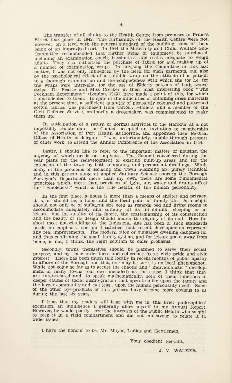 The transfer of all clinics to the Health Centre from premises in Princes Street took place in 1942. The furnishings of the Health Centre were not, however, on a level with the general standard of the building, some of them being of an improvised sort. In 1944 the Maternity and Child Welfare Sub¬ committee recommended that further items of equipment be purchased, including an examination couch, bassinettes, and scales adequate to weigh adults. They also authorised the purchase of fabric for and making up of a number of examination wraps. In advising the Committee in this last matter, I was not only influenced by the need for such garments, but also by the psychological effect of a suitable wrap on the attitude of a patient to a thorough examination and the completeness with which she (or he, for the wraps were, inter-alia, for the use of Elderly persons of both sexes) strips. Dr. Pearce and Miss Crocker in their most interesting book “ The Peckham Experiment” (London, 1943), have made a point of this, for which I am indebted to them. In spite of the difficulties of obtaining dress materials at the present time, a sufficient quantity of pleasantly coloured and patterned cotton fabrics was purchased from various retailers, and a member of the Civil Defence Service, ordinarily a dressmaker, was commissioned to make them up. In anticipation of a return of normal activities to the Harbour at a not impossibly remote date, the Council accepted an invitation to membership of the Association of Port Health Authorities and appointed their Medical Officer of Health as delegate. I was, unfortunately, unable through pressure of other work, to attend the Annual Conference of the Association in 1944. Lastly, I should like to refer to the important matter of housing, the urgency of which needs no emphasis. The Council considered during the year plans for the redevelopment of existing built-up areas and for the extension of the town by both temporary and permanent dwellings. While many of the problems of Housing and Town Planning are purely technical and in this present stage of applied Sanitary Science concern the Borough Surveyor’s Department more than my own, there are some fundamental principles which, more than provision of light, air, water and drains affect the “ wholeness,” which is the true health, of the human personality. In the first place, a house is more than a means of shelter and privacy, it is, or should be, a home and the focal point of family life. As sucfy it should not only be of sufficient size both as regards bed and living rooms to accommodate adequately and suitably all its inhabitants, sleeping or at leisure, but the quality of its fabric, the craftsmanship of its construction and the beauty of its design should match the dignity of its end. How fax short most housebuilding of the Industrial Age has been of' such standards needs no emphasis, nor am I satisfied that recent developments represent any real improvements. The modern bijou or bungalow dwelling designed for and thus confirming the small family system, and for leisure spent away from home, is not, I think, the right solution to older problems. Secondly, towns themselves should be planned to serve their social purpose, and by their orderliness and coherence foster civic pride and civic interest. There has been much talk locally in recent months of public apathy to affairs of the Borough and this, one may be sure, is no local phenomenon. While not going so far as to accuse the chaotic and “ individualistic ” develop¬ ment of many towns (our own included) as the cause, I think that they are inter-related and, to speak mathematically, both of them functions of deeper causes of social disintegration that operate alike upon the family and the larger community and, not least, upon the human personality itself. Some of the other bye-products of this process have become more obvious to us during the last six years. I trust that my readers will bear with me in this brief philosophical excursion, an indulgence I generally allow myself in my Annual Report. However, he would poorly serve the interests of the Public Health who sought to keep it in a rigid compartment and did not endeavour to relate it tc wider issues. I have the honour to be, Mr. Mayor, Ladies and Gentlemen, Your obedient Servant, J. V. WALKER. •