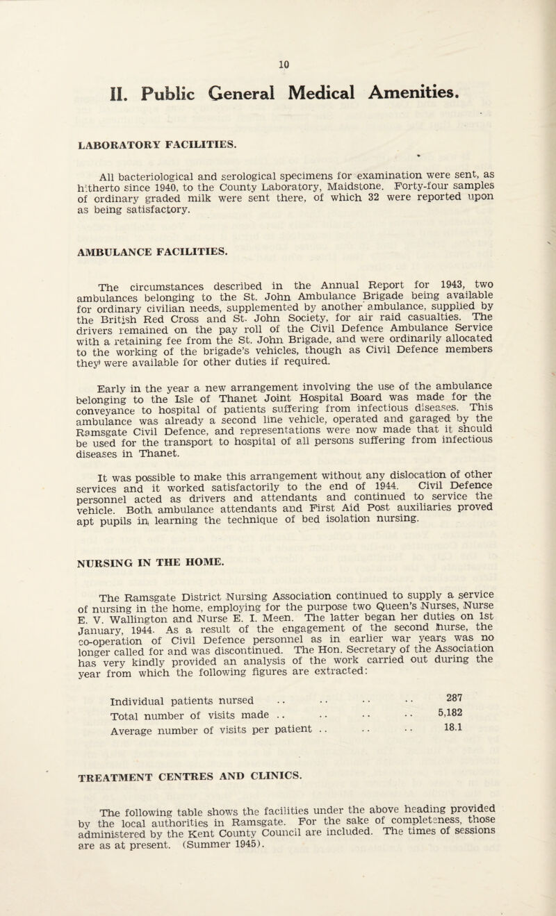 II. Public General Medical Amenities. LABORATORY FACILITIES. All bacteriological and serological specimens for examination were sent, as hitherto since 1940, to the County Laboratory, Maidstone. Forty-four samples of ordinary graded milk were sent there, of which 32 were reported upon as being satisfactory. AMBULANCE FACILITIES. The circumstances described in the Annual Report for 1943, two ambulances belonging to the St. John Ambulance Brigade being available for ordinary civilian needs, supplemented by another ambulance, supplied by the British Red Cross and St. John Society, for air raid casualties. The drivers remained on the pay roll of the Civil Defence Ambulance Service with a retaining fee from the St. John Brigade, and were ordinarily allocated to the working of the brigade’s vehicles, though as Civil Defence members they* were available for other duties if required. Early in the year a new arrangement involving the use of the ambulance belonging to the Isle of Thanet Joint Hospital Board was made for the conveyance to hospital of patients suffering from infectious diseases. This ambulance was already a second line vehicle, operated and garaged by the Ramsgate Civil Defence, and representations were now made that it should be used for the transport to hospital of all persons suffering from infectious diseases in Thanet. It was possible to make this arrangement without any dislocation of other services and it worked satisfactorily to the end of 1944. Civil Defence personnel acted as drivers and attendants and continued to service the vehicle. Both, ambulance attendants and First Aid Post auxiliaries proved apt pupils in learning the technique of bed isolation nursing. NURSING IN THE HOME. The Ramsgate District Nursing Association continued to supply a service of nursing in the home, employing for the purpose two Queen’s Nurses, Nurse E. V. Wallington and Nurse E. I. Meen. The latter began her duties on 1st January, 1944. As a result of the engagement of the second Jhurse, the co-operation of Civil Defence personnel as in earlier war years was no longer called for and was discontinued. The Hon. Secretary of the Association has very kindly provided an analysis of the work carried out during the year from which the following figures are extracted: Individual patients nursed Total number of visits made Average number of visits per patient .. 287 5,182 18.1 TREATMENT CENTRES AND CLINICS. The following table shows the facilities under the above heading piovided by the local authorities in Ramsgate. For the sake of completeness, those administered by the Kent County Council are included. The times of sessions are as at present. (Summer 1945).