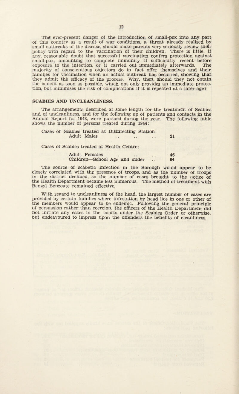 Thai ever-present danger of the introduction of small-pox into any part of this country as a result of war conditions, a threat already realised by small outbreaks of the disease, should make parents very seriously review thdr policy with regard to the vaccination of their children. There is little, if any, reasonable doubt that successful vaccination confers protection against small-pox, amounting to complete immunity if sufficiently recent before exposure to the infection, or if carried out immediately afterwards. The majority of conscientious objectors do in fact offer themselves and their families for vaccination when an actual outbreak has occurred, showing that they admit the efficacy of the process. Why, then, should they not obtain the benefit as soon as possible, which not only provides an immediate protec¬ tion, but minimises the risk of complications if it is repeated at a later age? SCABIES AND UNCLEANLINESS. The arrangements described at some length for the treatment of Scabies and of uncleanliness, and for the following up of patients and contacts in the Annual Report for 1943, were pursued during the year. The following table shows the number of persons treated during 1944: Cases of Scabies treated at Disinfecting Station: Adult Males .. .. .. 21 Cases of Scabies treated at Health Centre: Adult Females .. .. .. 46 Children—School Age and under .. 64 The source of scabetic infection in the Borough would appear to be closely correlated with the presence of troops, and as the number of troops in the district declined, so the number of cases brought to the notice of the Health Department became less numerous. The method of treatment with Benzyl Benzoate remained effective. With regard to uncleanliness of the head, the largest number of cases are provided by certain families where infestation by head lice in one or other of the members would appear to be endemic. Following the general principle of persuasion rather than coercion, the officers of the Health Department did not initiate any cases in the courts under the Scabies Order or otherwise, but endeavoured to impress upon the offenders the benefits of cleanliness.