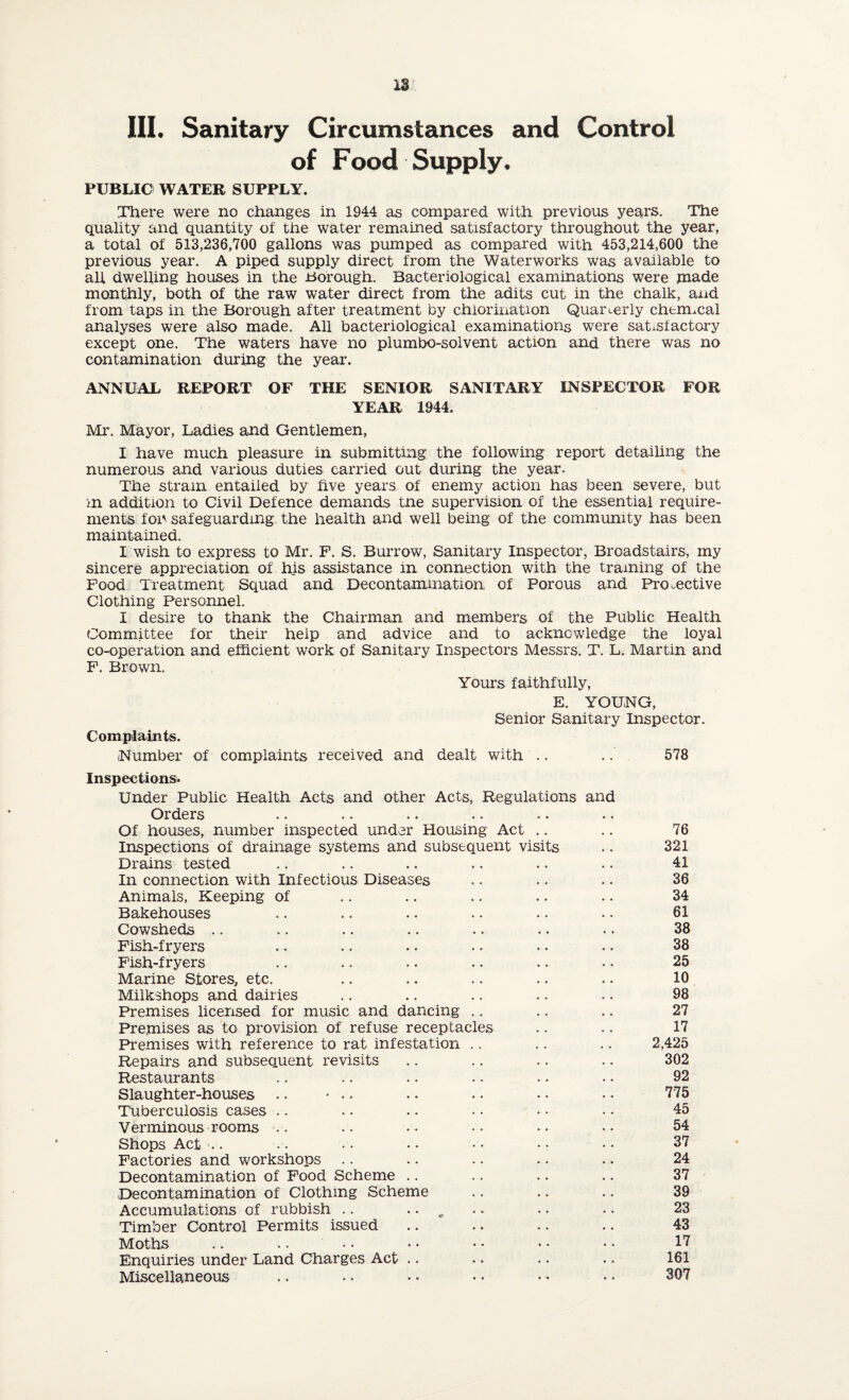 18 III. Sanitary Circumstances and Control of Food Supply. PUBLIC WATER SUPPLY. There were no changes in 1944 as compared with previous years. The quality and quantity of the water remained satisfactory throughout the year, a total of 513,236,700 gallons was pumped as compared with 453,214,600 the previous year. A piped supply direct from the Waterworks was available to all dwelling houses in the Borough. Bacteriological examinations were made monthly, both of the raw water direct from the adits cut in the chalk, and from taps in the Borough after treatment by chlorination Quarterly chermcal analyses were also made. All bacteriological examinations were satisfactory except one. The waters have no plumbo-soivent action and there was no contamination during the year. ANNUAL REPORT OF THE SENIOR SANITARY INSPECTOR FOR YEAR 1944. Mr. Mayor, Ladies and Gentlemen, I have much pleasure in submitting the following report detailing the numerous and various duties carried out during the year. The strain entaiied by five years of enemy action has been severe, but in addition to Civil Defence demands tne supervision of the essential require¬ ments for safeguarding the health and well being of the community has been maintained. I wish to express to Mr. F. S. Burrow, Sanitary Inspector, Broadstairs, my sincere appreciation of his assistance in connection with the training of the Food Treatment Squad and Decontamination, of Porous and Protective Clothing Personnel. I desire to thank the Chairman and members of the Public Health Committee for their help and advice and to acknowledge the loyal co-operation and efficient work of Sanitary Inspectors Messrs. T. L. Martin and F. Brown. Yours faithfully, E. YOUNG, Senior Sanitary Inspector. Complaints. Number of complaints received and dealt with Inspections* Under Public Health Acts and other Acts, Regulations and Orders Of houses, number inspected under Housing Act Inspections of drainage systems and subsequent visits Drains tested In connection with Infectious Diseases Animals, Keeping of Bakehouses Cowsheds Fish-fryers Fish-fryers Marine Stores, etc. Milkshops and dairies Premises licensed for music and dancing Premises as to provision of refuse receptacles Premises with reference to rat infestation Repairs and subsequent revisits Restaurants Slaughter-houses .. • • • Tuberculosis cases Verminous rooms Shops Act Factories and workshops Decontamination of Food Scheme Decontamination of Clothing Scheme Accumulations of rubbish .. • • „ Timber Control Permits issued Moths .. .. Enquiries under Land Charges Act Miscellaneous 578 76 321 41 36 34 61 38 38 25 10 98 27 17 2,425 302 92 775 45 54 37 24 37 39 23 43 17 161 307