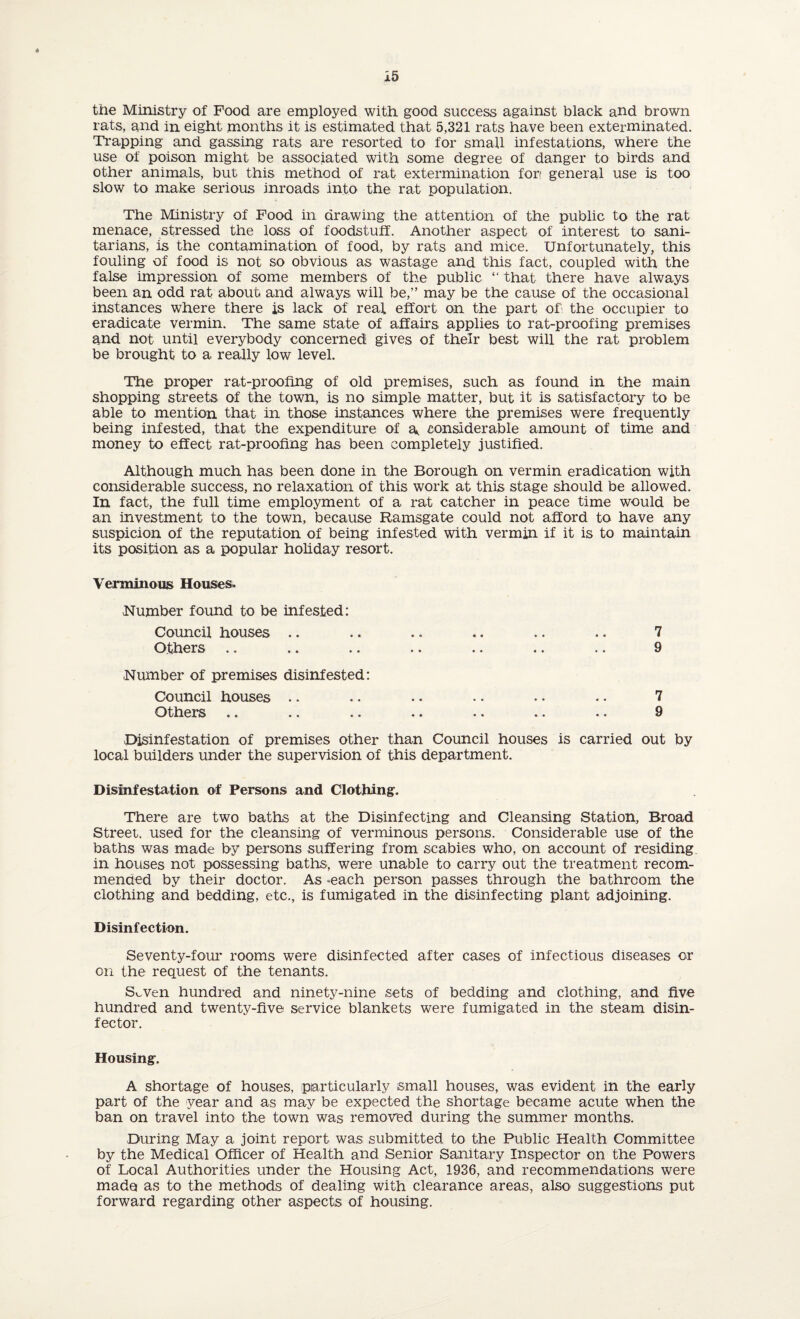 « 15 the Ministry of Food are employed with good success against black and brown rats, and in eight months it is estimated that 5,321 rats have been exterminated. Trapping and gassing rats are resorted to for small infestations, where the use of poison might be associated with some degree of danger to birds and other animals, but this method of rat extermination fori general use is too slow to make serious inroads into the rat population. The Ministry of Food in drawing the attention of the public to the rat menace, stressed the loss of foodstuff. Another aspect of interest to sani¬ tarians, is the contamination of food, by rats and mice. Unfortunately, this fouling of food is not so obvious as wastage and this fact, coupled with the false impression of some members of the public “ that there have always been an odd rat about and always will be,” may be the cause of the occasional instances where there is lack of real effort on the part of' the occupier to eradicate vermin. The same state of affairs applies to rat-proofing premises and not until everybody concerned gives of their best will the rat problem be brought to a really low level. The proper rat-proofing of old premises, such as found in the main shopping streets of the town, is no simple matter, but It is satisfactory to be able to mention that in those instances where the premises were frequently being infested, that the expenditure of a, considerable amount of time and money to effect rat-proofing has been completely justified. Although much has been done in the Borough on vermin eradication with considerable success, no relaxation of this work at this stage should be allowed. In fact, the full time employment of a rat catcher in peace time would be an investment to the town, because Ramsgate could not afford to have any suspicion of the reputation of being infested with vermin if it is to maintain its position as a popular holiday resort. Verminous Houses. Number found to be infested: Council houses .. .. .. .. .. .. 7 Others .. .. .. .. .. .. .. 9 Number of premises disinfested: Council houses .. .. .. .. • • .. 7 Others .. .. .. .. .. .. .. 9 Disinfestation of premises other than Council houses is carried out by local builders under the supervision of this department. Disinfestation of Persons and Clothing. There are two baths at the Disinfecting and Cleansing Station, Broad Street, used for the cleansing of verminous persons. Considerable use of the baths was made by persons suffering from scabies who, on account of residing in houses not possessing baths, were unable to carry out the treatment recom¬ menced by their doctor. As -each person passes through the bathroom the clothing and bedding, etc., is fumigated in the disinfecting plant adjoining. Disinfection. Seventy-four rooms were disinfected after cases of infectious diseases or on the request of the tenants. S^ven hundred and ninety-nine sets of bedding and clothing, and five hundred and twenty-five service blankets were fumigated in the steam disin¬ fector. Housing. A shortage of houses, particularly small houses, was evident in the early part of the year and as may be expected the shortage became acute when the ban on travel into the town was removed during the summer months. During May a joint report was; submitted to the Public Health Committee by the Medical Officer of Health and Senior Sanitary Inspector on the Powers of Local Authorities under the Housing Act, 1936, and recommendations were made as to the methods of dealing with clearance areas, also suggestions put forward regarding other aspects of housing.