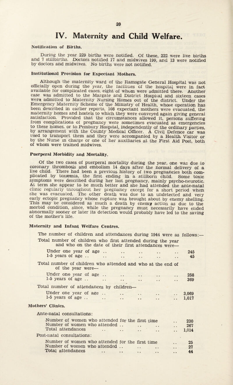 IV. Maternity and Child Welfare. Notification of Births. During the year 229 births were notified. Of these, 222 were live births and 7 stillbirths. Doctors notified 17 and midwives 199, and 13 were notified by doctors and mid wives. No births were not notified. Institutional Provision for Expectant Mothers. Although the maternity ward of the Ramsgate General Hospital was not officially open during the year, the facilities of the hospital were in fact available for complicated cases, eight of whom were admitted there. Another case was admitted to the Margate and District Hospital and sixteen cases were* admitted to Maternity .Nursing Homes out of the district. Under the Emergency Maternity Scheme of the Ministry of Health, whose operation has been described in earlier reports, 108 expectant mothers were evacuated, the maternity homes and hostels to which they were conveyed again giving general satisfaction. Provided that the circumstances allowed it, persons suffering from complications of pregnancy were sometimes evacuated as emergencies to these homes, or toi Pembury Hospital, independently of the ordinary parties, by arrangement with the County Medical Officer. A Civil Defence car was used to transport them and they were accompanied by a Health, Visitor or by the Nurse m charge or one of her auxiliaries at the First Aid Post, both of whom were trained midwives. Puerperal Morbidity and Mortality. Of the two cases of puerperal mortality during the year, one was due to coronary thrombosis and embolism 14 days after the normal delivery of a live child. There had been a previous history of two pregnancies both com¬ plicated by toxaemia, the first ending in a stillborn child. Some toxic symptoms were described during her last pregnancy, mainly psycho-neurotic. At term she appear to be much better and she had attended the ante-natal clinic regularly throughout her pregnancy except for a short period when she was evacuated. The other death was due to an undetected and very early ectopic pregnancy whose rupture was brought about by enemy shelling. This may be considered as much a death by enemy action as due to the morbid condition, since, while the pregnancy must necessarily have ended abnormally sooner or later its detection would probably have led to the saving of the mother’s life. Maternity and Infant Welfare Centres. The number of children and attendances during 1944 were as follows:— Total number of children who first attended during the year and who on the date of their first attendances were— Under one year of age .. 1-5 years of age .. Total number of children who attended and who at the end of of the year were— Under one year of age 1-5 years of age Total number of attendances by children— Under one year of age 1-5 years of age Mothers’ Clinics. Ante-natal consultations: Number of women who attended for the first time Number of women who attended Total attendances Post-natal consultations: Number of women who attended for the first time .. 25 Number of women who attended .. .. .. .. 27 Total attendances .. .. .. .. .. 44 245 45 258 369 3,069 1,017 230 267 1,014