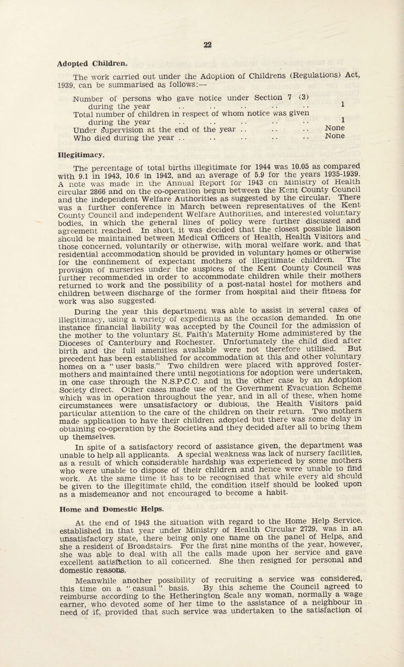 Adopted Children. The work carried out under ihe Adoption of Childrens (Regulations) Act, 1939, can be summarised as follows:— .Number of persons who gave notice under Section 7 v3) during the year .. .. .. .. • • 1 Total number of children in respect of whom notice was given during the year .. .. . • • • • • 1 Under Supervision at the end of the year .. .. .. None Who died during the year .. .. . • • • • • None Illegitimacy. The percentage of total births illegitimate for 1944 was 10.05 as compared with 9.1 in 1943, 10.6 in 1942, and an average of 5.9 for the years 1935-1939. A note was made in the Annual Report for 1943 on Ministry of Health circular 2866 and on the co-operation begun between the Kent County Council and the independent Welfare Authorities as suggested by the circular. There was a further conference in March between representatives of the Kent County Council and independent Welfare Authorities, and interested voluntary bodies, in which the general lines of policy were further discussed and agreement reached. In short, it was decided that the closest possible liaison should be maintained between Medical Officers of Health, Health Visitors, and those concerned, voluntarily or otherwise, with moral welfare work, and that residential accommodation should be provided in voluntary homes or otherwise for the confinement of expectant mothers of illegitimate children. The provision of nurseries under the auspices of the Kent County Council was further recommended in order to accommodate children while their mothers returned to work and the possibility of a post-natal hostel for mothers and children between discharge of the former from hospital and their fitness for work was also suggested- During the year this department was able to assist in several cases of illegitimacy, using a variety of expedients as the occasion demanded. In one instance financial liability was accepted by the Council for the admission of the mother to the voluntary St. Faith’s Maternity Home administered by the Dioceses of Canterbury and Rochester. Unfortunately the child died after birth and the full amenities available were not therefore utilised. But precedent has been established for accommodation at this and other voluntary homes on a “ user basis.” Two children were placed with approved foster- mothers and maintained there until negotiations for adoption were undertaken, in one case through the N.S.P.C.C. and in the other case by an Adoption Society direct. Other cases made use of the Government Evacuation Scheme which was in operation throughout the year, and in all of these, when home circumstances were unsatisfactory or dubious, the Health Visitors paid particular attention to the care of the children on their return. Two mothers made application to have their children adopted but there was some delay in obtaining co-operation by the Societies and they decided after all to bring them up themselves. In spite of a satisfactory record of assistance given, the department was unable to help all applicants. A special weakness was lack of nursery facilities, as a result of which considerable hardship was experienced by some mothers who were unable to dispose of their children and hence were unable to find work. At the same time-it has to be recognised that while every aid should be given to the illegitimate child, the condition itself should be looked upon as a misdemeanor and not encouraged to become a habit. Home and Domestic Helps. At the end of 1943 the situation with regard to the Home Help Service, established in that year under Ministry of Health Circular 2729, was in an unsatisfactory state, there being only one name on the panel of Helps, and she a resident of Broadstairs. For the first nine months of the year, however, she was able to deal with all the calls made upon her service and gave excellent satisfaction to all concerned. She then resigned for personal and domestic reasons. Meanwhile another possibility of recruiting a service was considered, this time on a “ casual ” basis. By this scheme the Council agreed to reimburse according to the Hetherington Scale any woman, normally a wage earner, who devoted some of her time to the assistance of a neighbour in need of it', provided that such service was undertaken to the satisfaction of