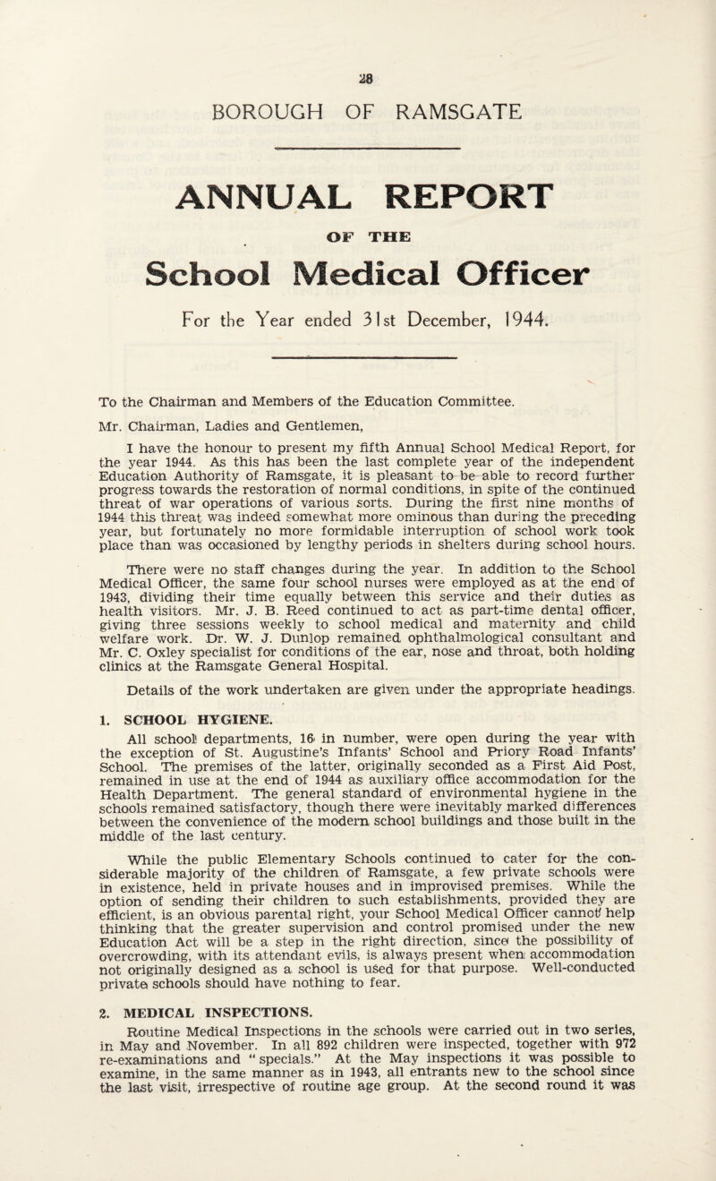 BOROUGH OF RAMSGATE ANNUAL REPORT OF THE School Medical Officer For the Year ended 31st December, 1944. To the Chairman and Members of the Education Committee. Mr. Chairman, Ladies and Gentlemen, I have the honour to present my fifth Annual School Medical Report, for the year 1944. As this has been the last complete year of the independent Education Authority of Ramsgate, it is pleasant to be able to record further progress towards the restoration of normal conditions, in spite of the continued threat of war operations of various sorts. During the first nine months of 1944 this threat was indeed somewhat more ominous than during the preceding year, but fortunately no more formidable interruption of school work took place than was occasioned by lengthy periods in shelters during school hours. There were no staff changes during the year. In addition to the School Medical Officer, the same four School nurses were employed as at the end of 1943, dividing their time equally between this service and their duties as health visitors. Mr. J. B. Reed continued to act as part-time dental officer, giving three sessions weekly to school medical and maternity and child welfare work. Dr. W. J. Dunlop remained ophthalmological consultant and Mr. C. Oxley specialist for conditions of the ear, nose and throat, both holding clinics at the Ramsgate General Hospital. Details of the work undertaken are given under the appropriate headings. 1. SCHOOL HYGIENE. All school! departments, 16- in number, were open during the year with the exception of St. Augustine’s Infants’ School and Priory Road Infants’ School. The premises of the latter, originally seconded as a First Aid Post, remained in use at the end of 1944 asi auxiliary office accommodation for the Health Department. The general standard of environmental hygiene in the schools remained satisfactory, though there were inevitably marked differences between the convenience of the modern school buildings and those built in the middle of the last century. While the public Elementary Schools continued to cater for the con¬ siderable majority of the children of Ramsgate, a few private schools were in existence, held in private houses and in improvised premises. While the option of sending their children to such establishments, provided they are efficient, is an obvious parental right, your School Medical Officer cannot/ help thinking that the greater supervision and control promised under the new Education Act will be a step in the right direction, since* the possibility of overcrowding, with its attendant evils, is always present when accommodation not originally designed as a school is used for that purpose. Well-conducted private schools should have nothing to fear. 2. MEDICAL INSPECTIONS. Routine Medical Inspections in the schools were carried out in two series, in May and November. In all 892 children were inspected, together with 972 re-examinations and “ specials.” At the May inspections it was possible to examine, in the same manner as in 1943, all entrants new to the school since the last visit, irrespective of routine age group. At the second round it was