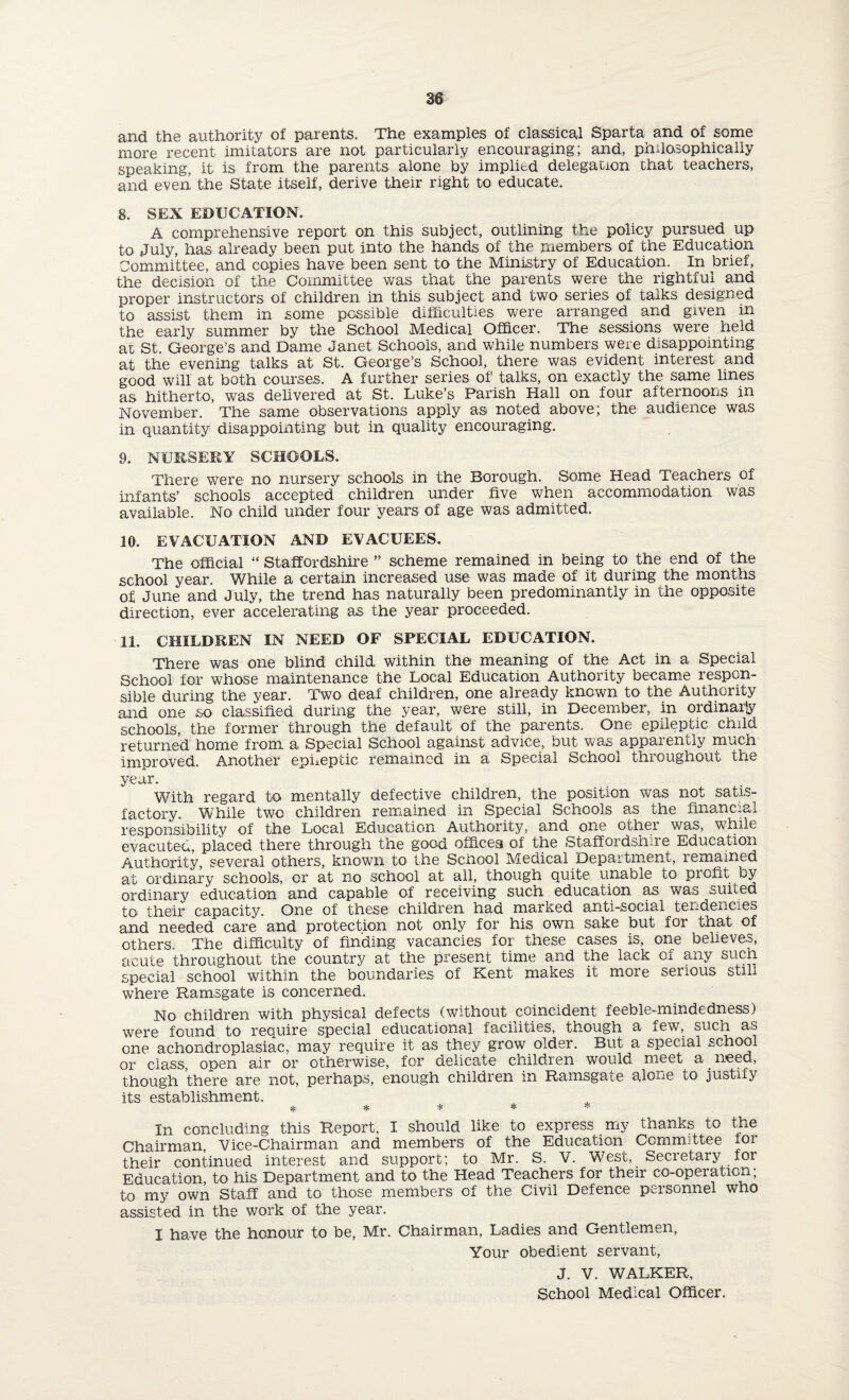 and the authority of parents. The examples of classical Sparta and of some more recent imitators are not particularly encouraging; and, philosophically speaking, it is from the parents alone by implied delegation that teachers, and even the State itself, derive their right to educate. 8. SEX EDUCATION. A comprehensive report on this subject, outlining the policy pursued up to July, has already been put into the hands of the members of the Education Committee, and copies have been sent to the Ministry of Education. In brief, the decision of the Committee was that the parents were the rightful and proper instructors of children in this subject and two series of talks designed to assist them in some possible difficulties were arranged and given in the early summer by the School Medical Officer. The sessions were held at St. George’s and Dame Janet Schools, and while numbers were disappointing at the evening talks at St. George’s School, there was evident interest and good will at both courses. A further series of' talks, on exactly the same lines as hitherto, was delivered at St. Luke’s Parish Hall on four afternoons in November. The same observations apply as noted above; the audience was in quantity disappointing but in quality encouraging. 9. NURSERY SCHOOLS. There were no nursery schools in the Borough. Some Head Teachers of infants’ schools accepted children under five when accommodation was available. No child under four years of age was admitted. 10. EVACUATION AND EVACUEES. The official “ Staffordshire ” scheme remained in being to the end of the school year. While a certain increased use was made of it during the months of June and July, the trend has naturally been predominantly in the opposite direction, ever accelerating as the year proceeded. 11. CHILDREN IN NEED OF SPECIAL EDUCATION. There was one blind child within the meaning of the Act in a Special School for whose maintenance the Local Education Authority became respon¬ sible during the year. Two deaf children, one already known to the Authority and one so classified during the year, were still, in December, in ordinarjy schools, the former through the default of the parents. One epileptic child returned home from a Special School against advice, but was apparently much improved. Another epileptic remained in a Special School throughout the year. With regard to mentally defective children, the position was not satis¬ factory. While two children remained in Special Schools as the financial responsibility of the Local Education Authority, and one other was, while evacuted, placed there through the good offices of the Staffordshire Education Authority, several others, known to the School Medical Department, remained at ordinary schools, or at no school at all, though quite unable to profit by ordinary education and capable of receiving such education as was suited to their capacity. One of these children had marked anti-social tendencies and needed care and protection not only for his own sake but for that of others. The difficulty of finding vacancies for these cases is, one believes, acute throughout the country at the present time and the lack of any such special school within the boundaries of Kent makes it more serious still where Ramsgate is concerned. No children with physical defects (without coincident feeble-mindedness) were found to require special educational facilities, though a few, such as one achondroplasiac, may require it as they grow older. But a special school or class, open air or otherwise, for delicate children would meet a. meed, though there are not, perhaps, enough children in Ramsgate alone to justify its establishment. * * * * * In concluding this Report, I should like to express my thanks to the Chairman, Vice-Chairman and members of the Education Committee for their continued interest and support; to Mr. S. V. West, Secretary for Education, to his Department and to the Head Teachers for their co-operation; to my own Staff and to those members of the Civil Defence personnel who assisted in the work of the year. I have the honour to be, Mr. Chairman, Ladies and Gentlemen, Your obedient servant, J. V. WALKER,