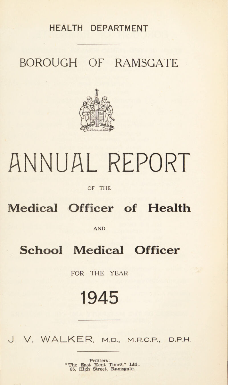 BOROUGH OF RAMSGATE ANNUAL REPORT OF THE Medical Officer of Health AND School Medical Officer FOR THE YEAR 1945 J V. WALKER, M.D., M.R.C.P., D.P.H. Printers: “ The East Kent Times,” Ltd., 85, High Street, Ramsgate.