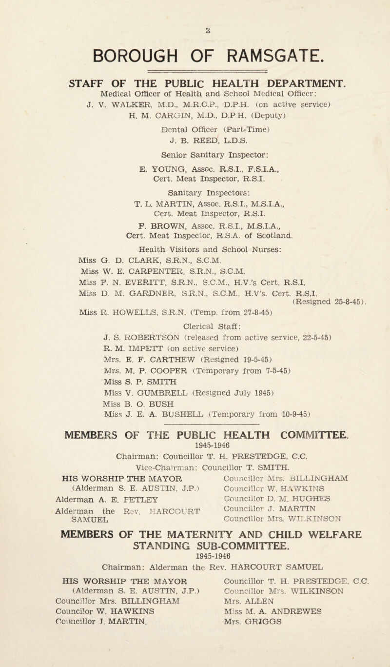 STAFF OF THE PUBLIC HEALTH DEPARTMENT. Medical Officer of Health and School Medical Officer: J. V. WALKER, M.D., M.R.C.P., D.P.H. (on active service) H. M. CARGIN, M.D., D.P H. (Deputy) Dental Officer (Part-Time) J. B. REED, L.D.S. Senior Sanitary Inspector: E. YOUNG, Assoc. R.S.I., F.S.I.A., Oert. Meat Inspector, R.S.I. Sanitary Inspectors: T. L. MARTIN, ASSOC. R.S.I., M.S.I.A., Cert. Meat Inspector, R.S.I. F. BROWN, Assoc. R.S.I., M.S.I.A., Cert. Meat Inspector, R.S.A. of Scotland. Health Visitors and School Nurses: Miss G. D. CLARK, S.R.N., S.C.M. Miss W. E. CARPENTER, S.R.N., S.C.M. Miss F. N. EVERITT, S.R.N., S.C.M., H.V.’s Cert. R.S.I. Miss D. M. GARDNER, S.R.N., S.C.M.. H.V’s. Cert. R.S,I, (Resigned 25-8-45). Miss R. HOWELLS, S.R.N. (Temp, from 27-8-45) Clerical Staff: J. S. ROBERTSON (released from active service, 22-5-45) R, M. IMPETT (on active service) Mrs. E. F. CARTHEW (Resigned 19-5-45) Mrs. M. P. COOPER (Temporary from 7-5-45) Miss S, P. SMITH Miss V. GUMBRELL (Resigned July 1945) Miss B. O. BUSH Miss J. E. A. BUSHELL (Temporary from 10-9-45) MEMBERS OF THE PUBLIC HEALTH COMMITTEE. 1945-1946 Chairman: Councillor T. H. PRESTEDGE, C.C. Vice-Chairman: Councillor T. SMITH. HIS WORSHIP THE MAYOR (Alderman S. E. AUSTIN, J.P.) Alderman A. E. FETLEY Alderman the Rev. HARCOURT SAMUEL Councillor Mrs. BXLLINGHAM Councillor W. HAWKINS Councillor D. M. HUGHES Councillor J. MARTIN Councillor Mrs. WILKINSON MEMBERS OF THE MATERNITY AND CHILD WELFARE STANDING SUB-COMMITTEE, 1945-1946 Chairman: Alderman the Rev. HARCOURT SAMUEL HIS WORSHIP THE MAYOR (Alderman S. E. AUSTIN, J.P.) Councillor Mrs. BILLINGHAM Councilor W. HAWKINS Councillor J. MARTIN. Councillor T. H. PRESTEDGE. C.C. Councillor Mrs. WILKINSON Mrs. ALLEN Miss M. A. ANDREWES Mrs. GRIGGS