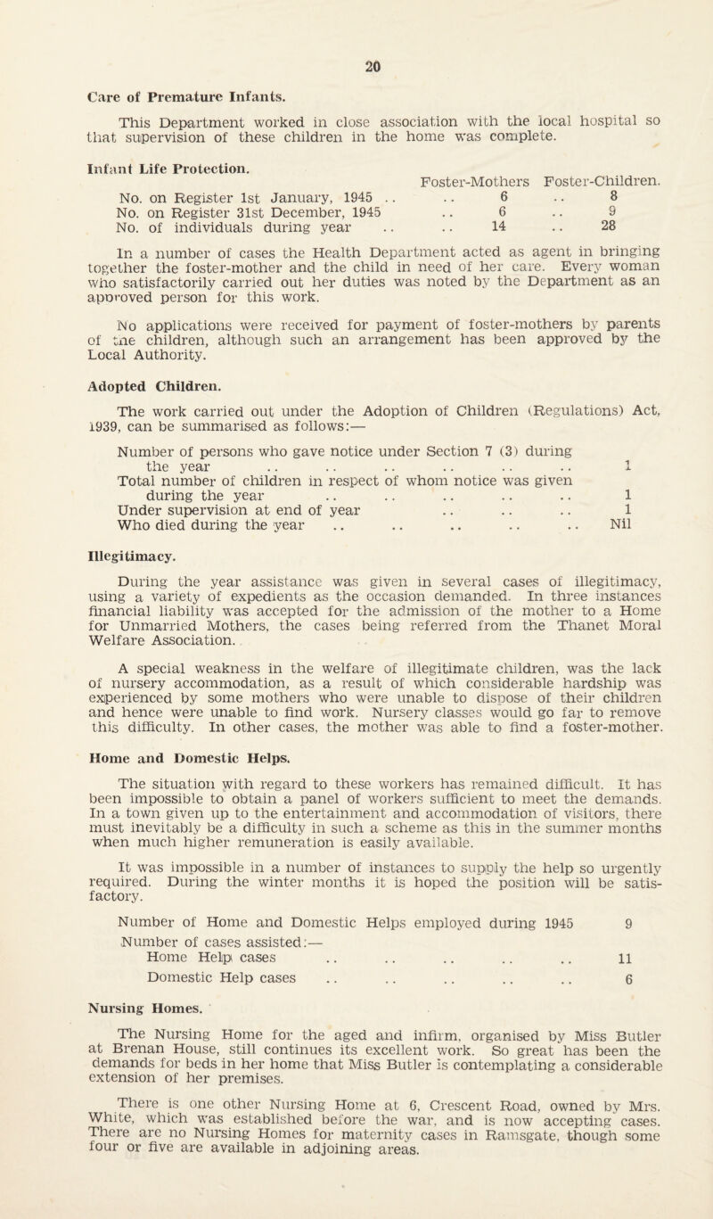 Care of Premature Infants. This Department worked in close association with the local hospital so that supervision of these children in the home was complete. Infant Life Protection. No. on Register 1st January, 1945 .. No. on Register 31st December, 1945 No. of individuals during year Foster-Mothers Foster-Children. 6 .. 8 6 .. 9 14 .. 28 In a number of cases the Health Department acted as agent in bringing together the foster-mother and the child in need of her care. Every woman who satisfactorily carried out her duties was noted by the Department as an aporoved person for this work. No applications were received for payment of foster-mothers by parents of tne children, although such an arrangement has been approved by the Local Authority. Adopted Children. The work carried out under the Adoption of Children (Regulations) Act, 1939, can be summarised as follows:— Number of persons who gave notice under Section 7 (3) during the year .. .. .. .. .. .. 1 Total number of children in respect of whom notice was given during the year .. .. .. .. .. 1 Under supervision at end of year .. .. .. 1 Who died during the year .. .. .. .. .. Nil Illegitimacy. During the year assistance was given in several cases of illegitimacy, using a variety of expedients as the occasion demanded. In three instances financial liability was accepted for the admission of the mother to a Home for Unmarried Mothers, the cases being referred from the Thanet Moral Welfare Association. A special weakness in the welfare of illegitimate children, was the lack of nursery accommodation, as a result of which considerable hardship was experienced by some mothers who were unable to dispose of their children and hence were unable to find work. Nursery classes would go far to remove this difficulty. In other cases, the mother was able to find a foster-mother. Home and Domestic Helps. The situation with regard to these workers has remained difficult. It has been impossible to obtain a panel of workers sufficient to meet the demands. In a town given up to the entertainment and accommodation of visitors, there must inevitably be a difficulty in such a scheme as this in the summer months when much higher remuneration is easily available. It was impossible in a number of instances to supply the help so urgently required. During the winter months it is hoped the position will be satis¬ factory. Number of Home and Domestic Helps employed during 1945 9 Number of cases assisted:— Home Help cases .. .. .. .. .. li Domestic Help cases .. .. .. .. .. 6 Nursing Homes. The Nursing Home for the aged and infirm, organised by Miss Butler at Brenan House, still continues its excellent work. So great has been the demands for beds in her home that Miss Butler Is contemplating a considerable extension of her premises. There is one other Nursing Home at 6, Crescent Road, owned by Mrs. White, which was established before the war, and is now accepting cases. There are no Nursing Homes for maternity cases in Ramsgate, though some lour or five are available in adjoining areas.