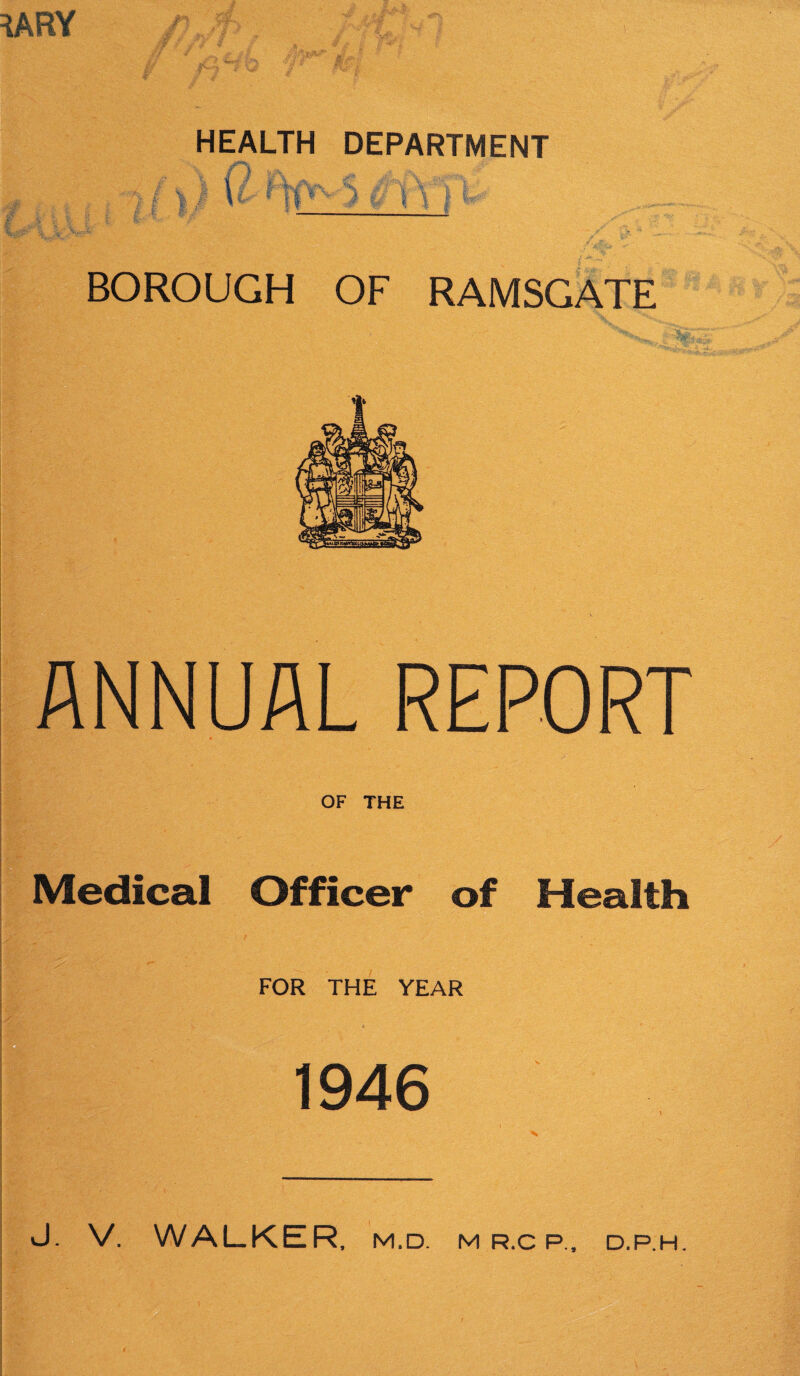 haey HEALTH DEPARTMENT I /1.1 * ll^v D 1V1 BOROUGH OF RAMSGATE ANNUAL REPORT j . OF THE Medical Officer of Health FOR THE YEAR 1946 ■ I V- - '■ .. Ill' - ■■ 1. • ■ J. V. WALKER, m,d. m r.c p.. D.P.H.
