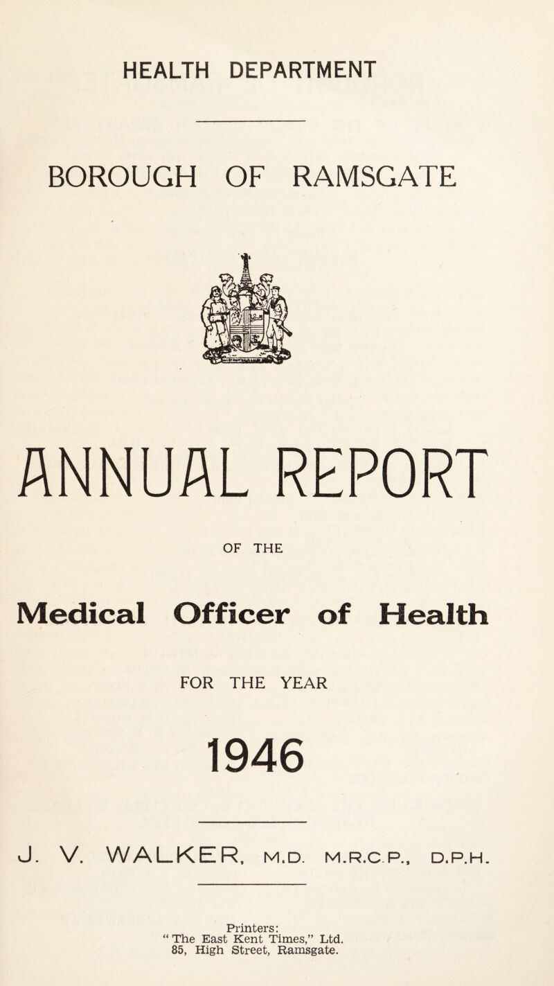 HEALTH DEPARTMENT BOROUGH OF RAMSGATE ANNUAL REPORT OF THE Medical Officer of Health FOR THE YEAR 1946 J. V. WALKER, M.D. M.R.C.P., D.P.H. Printers: “ The East Kent Times/’ Ltd. 85, High Street, Ramsgate.