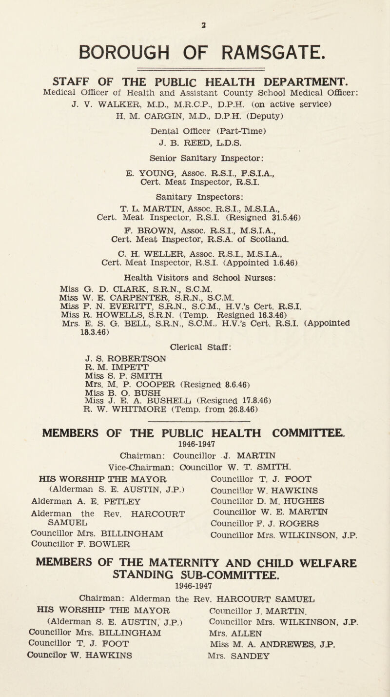 BOROUGH OF RAMSGATE. STAFF OF THE PUBLIC HEALTH DEPARTMENT. Medical Officer of Health and Assistant County School Medical Officer: J. V. WALKER, M.D., M.R.C.P., D.P.H. ton active service) H. M. CARGIN, M.D., D.P.H. (Deputy) Dental Officer (Part-Time) J. B. REED, L.D.S. Senior Sanitary Inspector: E. YOUNG, Assoc. R.S.I., F.S.I.A., Cert. Meat Inspector, R.S.I. Sanitary Inspectors: T. L. MARTIN, Assoc. R.S.I., M.S.I.A., Cert. Meat Inspector, R.S.I. (Resigned 31.5.46) F. BROWN, ASSOC. R.S.I., M.S.I.A., Cert. Meat Inspector, R.S.A. of Scotland. C. H. WELLER, Assoc. R.S.I., M.S.I.A., Cert. Meat Inspector, R.S.I. (Appointed 1.6.46) Health Visitors and School Nurses: Miss G. D. CLARK, S.R.N., S.C.M. Miss W. E. CARPENTER, S.R.N., S C.M. Miss F. N. EVERITT, S.R.N., S.C.M., H.V.’s Cert. R.S.I. Miss R. HOWELLS, S.R.N. (Temp. Resigned 16.3.46) Mrs. E. S. G. BELL, S.R.N., S.C.M., H.V.’s Cert. R.S.I. (Appointed 18.3.46) Clerical Staff: J. S. ROBERTSON R. M. IMPETT Miss S. P. SMITH Mrs. M. P. COOPER (Resigned 8.6.46) Miss B. O. BUSH Miss J. E. A. BUSHELL (Resigned 17.8.46) R. W. WHITMORE (Temp, from 26.8.46) MEMBERS OF THE PUBLIC HEALTH COMMITTEE. 1946-1947 Councillor J. MARTIN Councillor W. T. SMITH. Chairman: Vice-Chairman: HIS WORSHIP THE MAYOR (Alderman S. E. AUSTIN, J.P.) Alderman A. E. FETLEY Alderman the Rev. HARCOURT SAMUEL Councillor Mrs. BILLINGHAM Councillor F. BOWLER Councillor T. J. FOOT Councillor W. HAWKINS Councillor D. M. HUGHES Councillor W. E. MARTIN Councillor F. J. ROGERS Councillor Mrs. WILKINSON, J.P. MEMBERS OF THE MATERNITY AND CHILD WELFARE STANDING SUB-COMMITTEE. Chairman: Alderman the HIS WORSHIP THE MAYOR (Alderman S. E. AUSTIN, J.P.) Councillor Mrs. BILLINGHAM Councillor T. J. FOOT Councilor W. HAWKINS -1947 Rev. HARCOURT SAMUEL Councillor J. MARTIN. Councillor Mrs. WILKINSON, J.P. Mrs. ALLEN Miss M, A. ANDREWES, J.P. Mrs. SANDEY