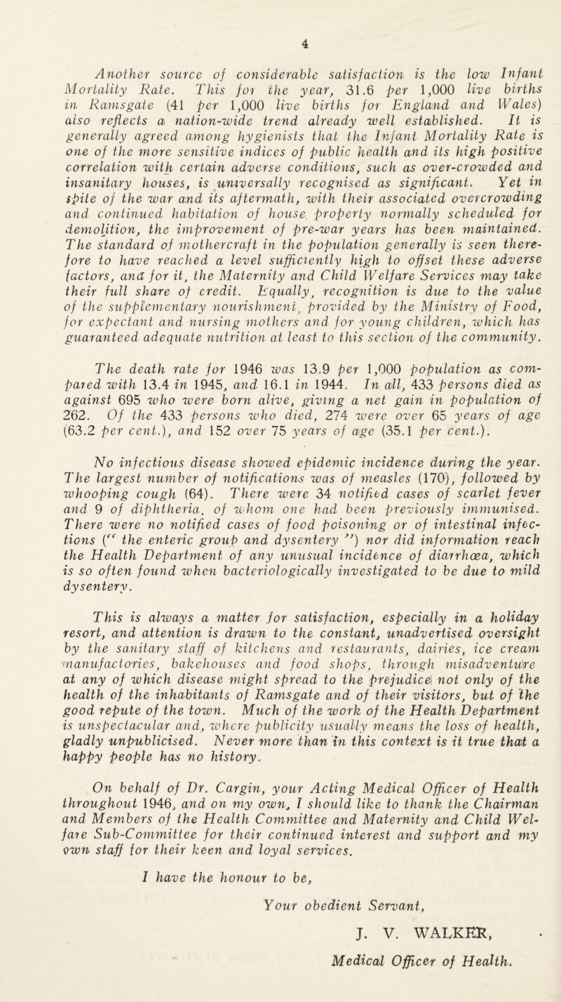 Another source of considerable satisfaction is the low Infant Mortality Rate. This foi the year, 31.6 per 1,000 live births in Ramsgate (41 per 1,000 live births for England and Wales) also reflects a nation-wide trend already well established. It is generally agreed among hygienists that the Infant Mortality Rate is one of the more sensitive indices of public health and its high positive correlation with certain adverse conditions, such as over-crowded and insanitary houses, is universally recognised as significant. Yet in spite of the war and its aftermath, with their associated overcrowding and continued habitation of house, property normally scheduled for demolition, the improvement of pre-war years has been maintained. The standard of mothercraft in the population generally is seen there¬ fore to have reached a level sufficiently high to offset these adverse factors, and for it, the Maternity and Child Welfare Services may lake their full share of credit. Equally, recognition is due to the value of the supplementary nourishment, provided by the Ministry of Food, for expectant and nursing mothers and for young children, which has guaranteed adequate nutrition at least to this section of the community. The death rate for 1946 was 13.9 per 1,000 population as com¬ pared with 13.4 in 1945, and 16.1 in 1944. In all, 433 persons died as against 695 who were born alive, giving a net gain in population of 262. Of the 433 persons who died, 274 were over 65 years of age (63.2 per cent.), and 152 over 75 years of age (35.1 per cent.). No infectious disease showed epidemic incidence during the year. The largest number of notifications was of measles (170), followed by whooping cough (64). There were 34 notified cases of scarlet fever and 9 of diphtheria,. of whom one had been previously immunised. There were no notified cases of food poisoning or of intestinal infec¬ tions (rr the enteric group and dysentery f}) nor did information reach the Health Department of any unusual incidence of diarrhoea, which is so often found when bacteriologically investigated to be due to mild dysentery. This is always a matter for satisfaction, especially in a holiday resort, and attention is drawn to the constant, unadvertised oversight by the sanitary staff of kitchens and restaurants, dairies, ice cream manufactories, bakehouses and food shops, through misadventure at any of which disease might spread to the prejudice not only of the health of the inhabitants of Ramsgate and of their visitors, but of the good repute of the town. Much of the work of the Health Department is unspectacular and, where publicity usually means the loss of health, gladly unpublicised. Never more than in this context is it true that a happy people has no history. On behalf of Dr. Cargin, your Acting Medical Officer of Health throughout 1946, and on my own, I should like to thank the Chairman and Members of the Health Committee and Maternity and Child Wel¬ fare Sub-Committee for their continued interest and support and my vwn staff for their keen and loyal services. I have the honour to be, Your obedient Servant, J. V. WALKER, Medical Officer of Health.