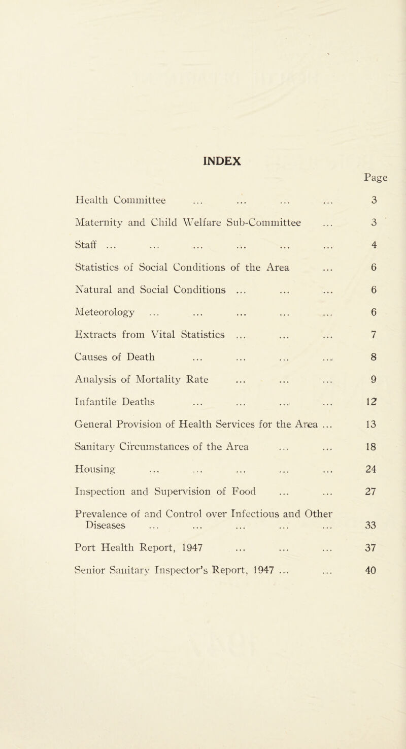 INDEX Page Health Coiniiiittee ... ... ... ... 3 Maternity and Child Welfare Sub-Committee ... 3 Staff ... ... ... ... ... ... 4 Statistics of Social Conditions of the Area ... 6 Natural and Social Conditions ... ... ... 6 Meteorology ... ... ... ... ... 6 Extracts from Vital Statistics ... ... ... 7 Causes of Death ... ... ... ... 8 Analysis of Mortality Rate ... ... ... 9 Infantile Deaths ... ... .... ... 12 General Provision of Health Services for the Area ... 13 Sanitary Circumstances of the Area ... ... 18 Housing ... ... ... ... ... 24 Inspection and Supervision of Food ... ... 27 Prevalence of and Control over Infectious and Other Diseases ... ... ... ... ... 33 Port Health Report, 1947 ... ... ... 37 Senior Sanitary Inspector’s Report, 1947... ... 40