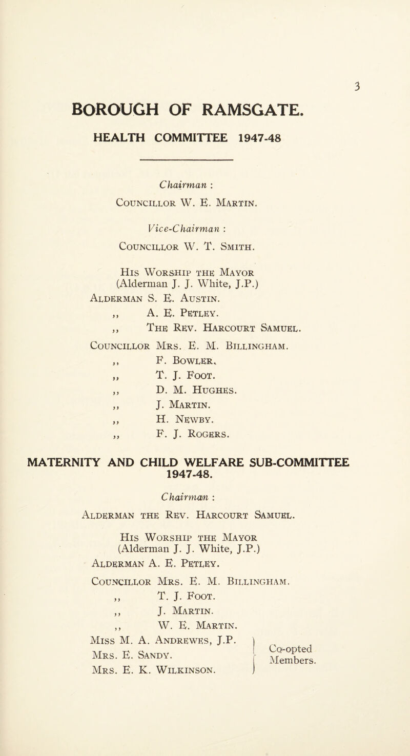 BOROUGH OF RAMSGATE. HEALTH COMMITTEE 1947-48 Chairman : Councillor W. E. Martin. Vice-Chairman : Councillor W. T. Smith. His Worship the Mayor (Alderman J. J. White, J.P.) Alderman S. E. Austin. A, E. Petley. The Rev. Harcourt Samuel. Councillor Mrs. E. M. Billingham. F. Bowler. T. J. Foot. D. M. Hughes. J. Martin. H. Newby. F. J. Rogers. MATERNITY AND CHILD WELFARE SUB-COMMITTEE 1947-48. Chairmam : Alderman the Rev. Harcourt Samuel. His Worship the Mayor (Alderman J. J. White, J.P.) Alderman A. E. Petley. Councillor Mrs. E. M. Billingham. T. J. Foot. J. Martin. W. E. Martin. )) Miss M. A. Andrewes, J.P. Mrs. E. Sandy. Mrs. E. K. Wilkinson.