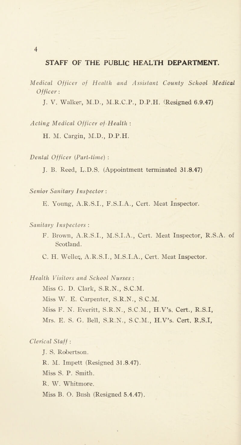 STAFF OF THE PUBLIC HEALTH DEPARTMENT. Medical Officer of Health and Assistant County School Medical Officer : J. V. Walker, M.D., M.R.C.P., D.P.H. (Resigned 6.9.47) Acting Medical Officer of-Health ; H. M. Cargin, M.D., D.P.H. Dental Officer (Part-time) : J. B. Reed, L.D.S. (Appointment terminated 31.8.47) Senior Sanitary Inspector : E. Young, A.R.S.I., F.S.I.A., Cert. Meat Inspector. Sanitary Inspectors : F. Brown, A.R.S.I., M.S.I.iV., Cert. Meat Inspector, R.S.A. of Scotland. C. H. Welleiii, A.R.S.I., M.S.I.A., Cert. Meat Inspector. Health Visitors and School Nurses : Miss G. D. Clark, S.R.N., S.C.M. Miss W. E. Carpenter, S.R.N., S.C.M. Miss F. N. Everitt, S.R.N., S.C.M., H.V’s. Cert., R.S.I, Mrs. E. S. G. Bell, S.R.N., S.C.M., H.V’s. Cert. R.S.I, Clerical Staff : J. S. Roibertson. R. M. Impett (Resigned 31.8.47). Miss S. P. Smith. R. W. Whitmore. Miss B. O. Bush (Resigned 5.4.47).