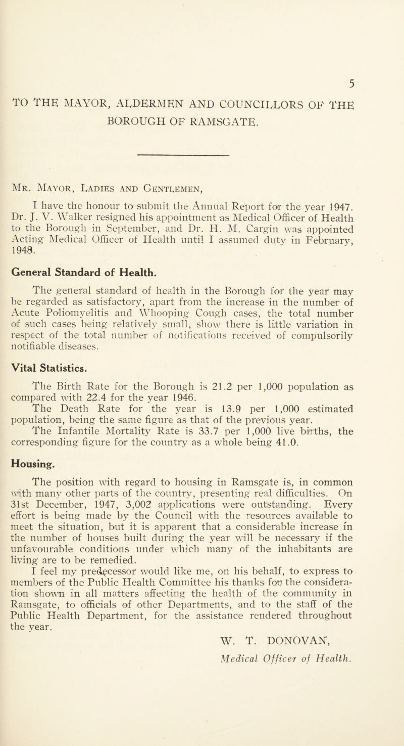 TO THE ]\1AY0R, ALDERMEN AND COUNCILLORS OF THE BOROUGH OF RAMSGATE. Mr. Mayor, Ladies and Genteemen, I have the honour to submit the x4miual Report for the year 1947. Dr. J. V. Walker resigned his appointment as Medical Officer of Health to the Borough in September, and Dr. H. JM. Cargin was appointed x4cting Medical Officer of Health until I assumed duty in February, 1948. General Standard of Health. The general standard of health in the Borough for the year may be regarded as satisfactory, apart from the increase in the number of Acute Poliomyelitis and Whooping Cough cases, the total number of such cases being relatively small, show there is little variation in respect of the total number of notifications received of compulsorily notifiable diseases. Vital Statistics. The Birth Rate for the Borough is 21.2 per 1,000 population as compared with 22.4 for the year 1946. The Death Rate for the year is 13.9 per 1,000 estimated population, being the same figure as that of the previous year. The Infantile Mortality Rate is 33.7 per 1,000 live births, the corresponding figure for the country as a whole being 41.0. Housing. The position with regard to housing in Ramsgate is, in common with many other parts of the country, presenting real difficulties. On 31st December, 1947, 3,002 applications were outstanding. Every effort is being made by the Council with the resources available to meet the situation, but it is apparent that a considerable increase in the number of houses built during the year will be necessary if the unfavourable conditions under which many of the inhabitants are living are to be remedied. I feel my predecessor would like me, on his behalf, to express to members of the Public Health Committee his thanks for? the considera¬ tion shown in all matters affecting the health of the community in Ramsgate, to officials of other Departments, and to the staff of the Public Health Department, for the assistance rendered throughout the year. W. T. DONOVAN, Medical Officer of Health,