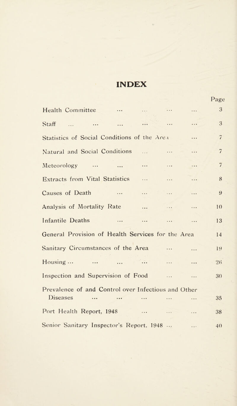 INDEX Page Health Committee ••• ... ... 3 Staff ... ••• ... ••• ••• 3 Statistics of Social Conditions of the .Are i ... 7 Natural and Social Conditions ... ... ... 7 Meteorology ... ... •*. ••• ^ Extracts from Vital Statistics ... ... ... 8 Causes of Death ... ... ••. ... 9 Analysis of Mortality Rate ... ... ... 10 Infantile Deaths ... ... ... ... 13 General Provision of Health Services for the Area 14 Sanitary Circumstances of the Area ... ... 19 Id ousing... ••• ... .•• ... ... ^0 Inspection and Supervision of Food ... ... 30 Prevalence of and Control over Infectious and Other Diseases ••• .♦• ... ... ... 35 Port Health Report, 1948 ... ... ... 38 Senior Sanitary Inspector’s Report, 1948 ... ... 40