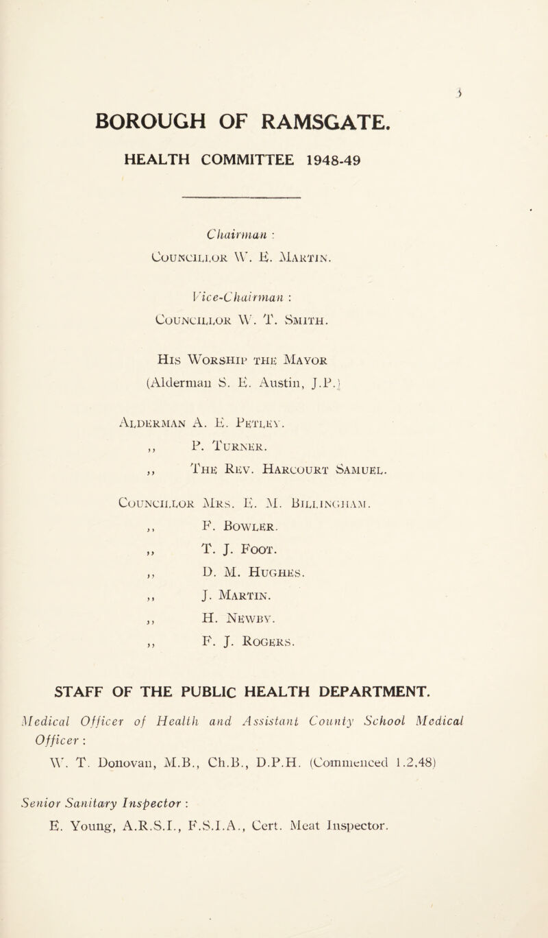 > BOROUGH OF RAMSGATE. HEALTH COMMITTEE 1948-49 Chairman : CouNLTij.oR W. K. Martin. Vice-Chairman : Councillor W. T. Smith. His Worship thl Mayor (iVklermaii S. K. Austin, J.P.] Alderman A. K. Pktlev. ,, P. Turner. ,, The Rev. Harcourt Samuel. Councillor Mrs. K. M. Bjllingha.u. ,, F. Bowler. „ T. J. Foot. ,, D. M. Hughes. ,, J. Martin. ,, H. Newby. ,, F. J. Rogers. STAFF OF THE PUBLIC HEALTH DEPARTMENT. Medical Officer of Health and Assistant County School Medical Officer : W. T. DonoYan, M.B., Ch.B., D.P.H. (Commenced 1.2.48) Senior Sanitary Inspector : E. Young, iV.R.S.I., F.vS.l.A., Cert. Meat Inspector.
