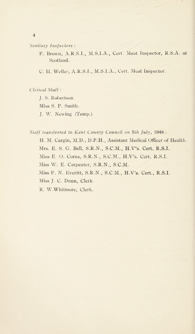 SaiiiUiry Inspeclora : K. Brown, A.R.S.I., M.S.I.A., Cert. Meat Inspector, R.S.A. ot vScotland. C. 11. Weller, A.R.S.I., M.S.I.A., Cert. Meat Inspector. Clerical Staff : J. vS. Robertson. Miss >S. P. vSinitli. J. W. Newing (Temp.) Staff transferred to Kent County Council on 5th July, 1948 : H. M. Cargill, M.D., D.P.H., i^ssistant Medical Oflicer of Health. Mrs. E. S. G. Bell, S.R.N., S.C.M., H.V^s. Cert. R.S.I. Miss E O. Corns, S.R.N., S.C.M., H.V’s. Cert. R.S.I. .Miss W. E. Carpenter, S.R.N., S.C.M. Miss F. N. Everitt, S.R.N., S.C.M., H.VT. Cert., R.S.I. Miss J. C. Dniin, Clerk. R. W.Whitmore, Clerk.