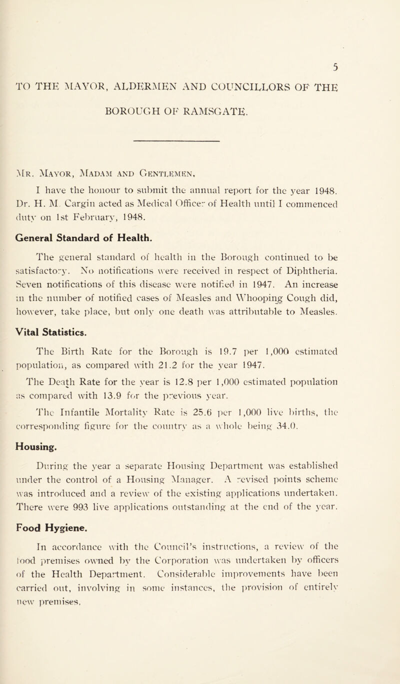 TO THE :\lAYOR, ALDERMEN AND COUNCILLORS OF THE BOROUGH OF RAMSGATE. A[r. Mayor, Madam and Gentlrisien. I have the honour to submit the annual report for the 5^ear 1948. Dr. H. Cargill acted as Medical Officer of Health until I commenced duty on 1st February, 1948. General Standard of Health. The general standard of health in the Borough continued to be satisfactory. No notifications were received in respect of Diphtheria. Seven notifications of this disease were notified in 1947. An increase m the number of notified cases of JMeasles and Wdiooping Cough did, however, take place, but onh’ one death \vas attrilmtable to Measles. Vital Statistics. The Birth Rate for the Borough is 19.7 per 1,000 estimated population, as compared with 21.2 for the year 1947. The Death Rate for the year is 12.8 per 1,000 estimated population as compared with 13.9 for the previous year. 'fihe Infantile Mortality Rate is 25.6 ]ier 1,000 live liirths, the corresponding' figure for the country as a wliole being 34.0. Housing. During the 3'ear a separate Housing Department was established under the control of a Housing ^Manager. A revised points scheme was introduced and a review of the existing applications undertaken. There were 993 live applications outstanding at the end of the 3’car. Food Hygiene. In accordance with the Councirs instructions, a review of the lood premises owned b3 the Corporation was undertaken 1)3' officers of the Health Depaidment. Considerable improvements have been carried out, involving in some instances, the ])rovision of entirely new premises,