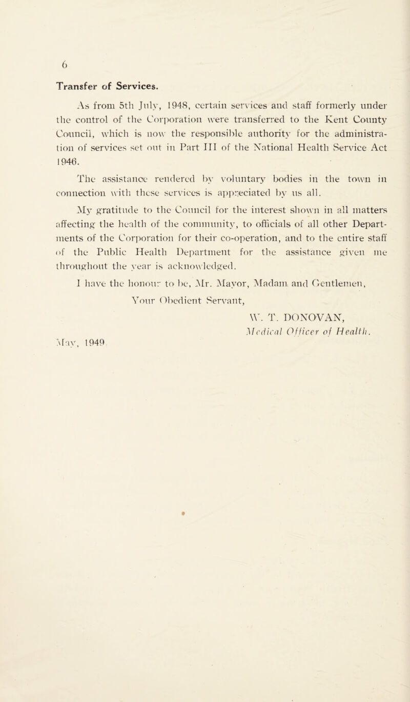 Transfer of Services. As from 5th Jnly, 1948, certain services and staff formerly under the control of the Cori>oration were transferred to the Kent County Council, which is now the responsilile authority for the administra¬ tion of services set out in Part III of the National Health vService Act 1946. The assistance rendered by voluntary bodies in the to^vn in connection witli these services is appiieciated by us all. My gratitude to the Council for the interest .shown in all matters affecting the health of the community, to officials of all other Depart¬ ments of the Corporation for their co-operation, and to the entire staff of the Public Health Department for the assistance given me throughout the >’ear is acknowledged. I liave the honour to lie, Mr. IMayor, Madam and Gentlemen. Your Obedient Servant, \\h T. DONOVAN, Medical Officer of Health. May, 1949